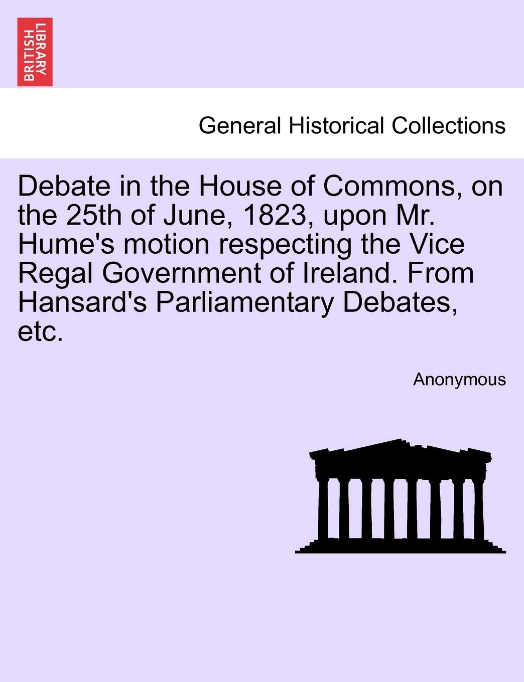 Debate in the House of Commons, on the 25th of June, 1823, Upon Mr. Hume's Motion Respecting the Vice Regal Government of Ireland. from Hansard's Parliamentary Debates, Etc. Politics & History