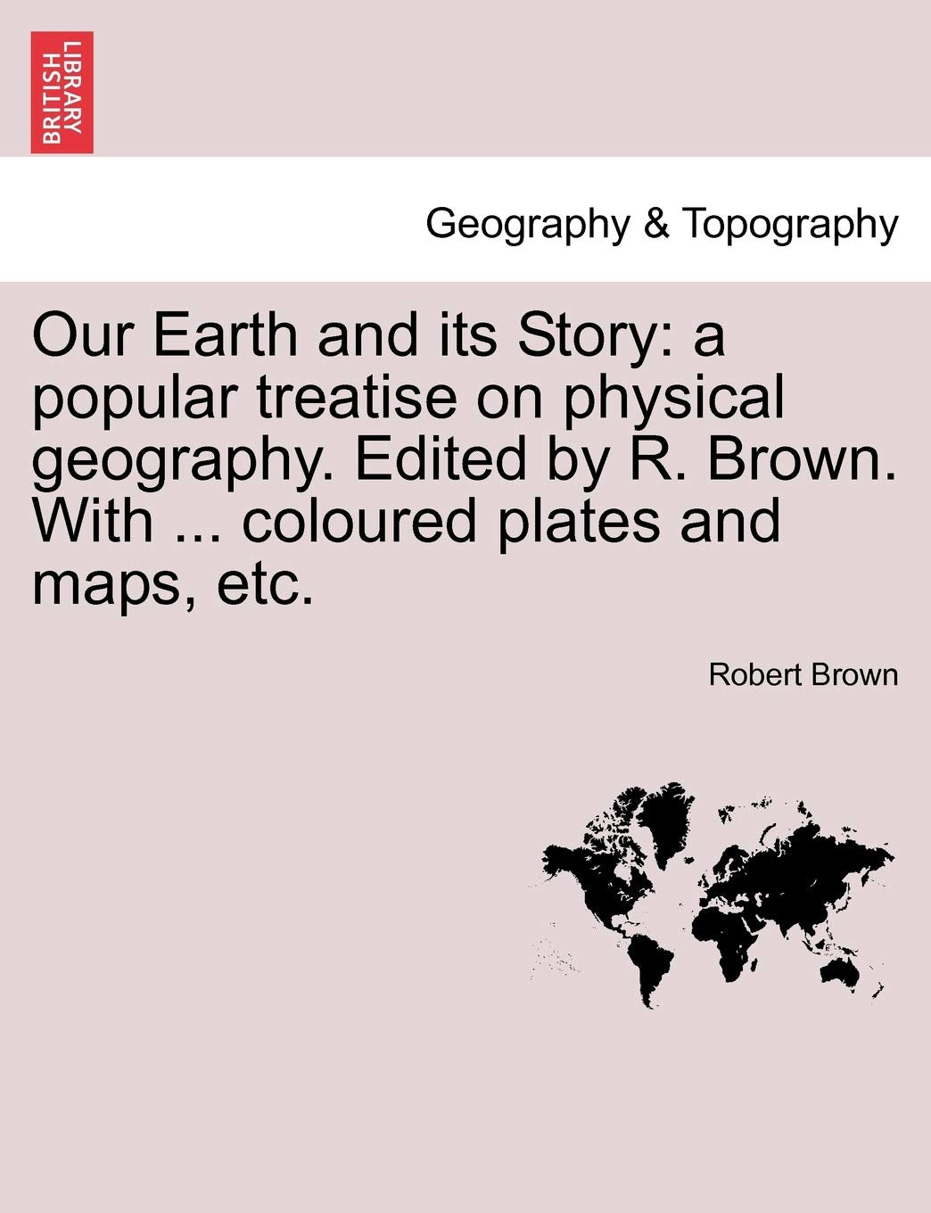 Our Earth and Its Story: A Popular Treatise on Physical Geography. Edited by R. Brown. with ... Coloured Plates and Maps, Etc. Geology & Geography