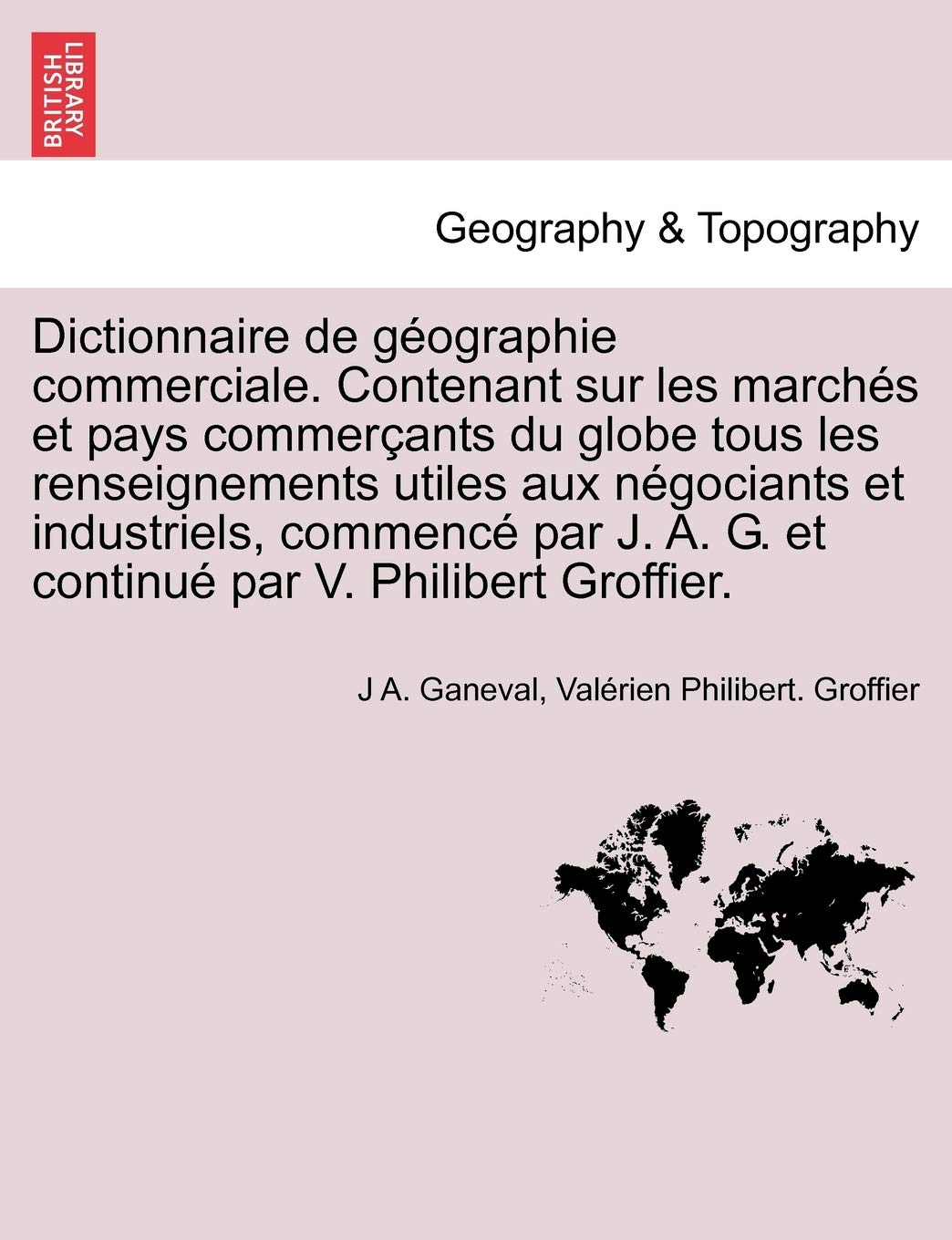 Dictionnaire de Geographie Commerciale. Contenant Sur Les Marches Et Pays Commercants Du Globe Tous Les Renseignements Utiles Aux Negociants Et ... A. G. Et Continue Par V. Philibert Groffier. Geology & Geography
