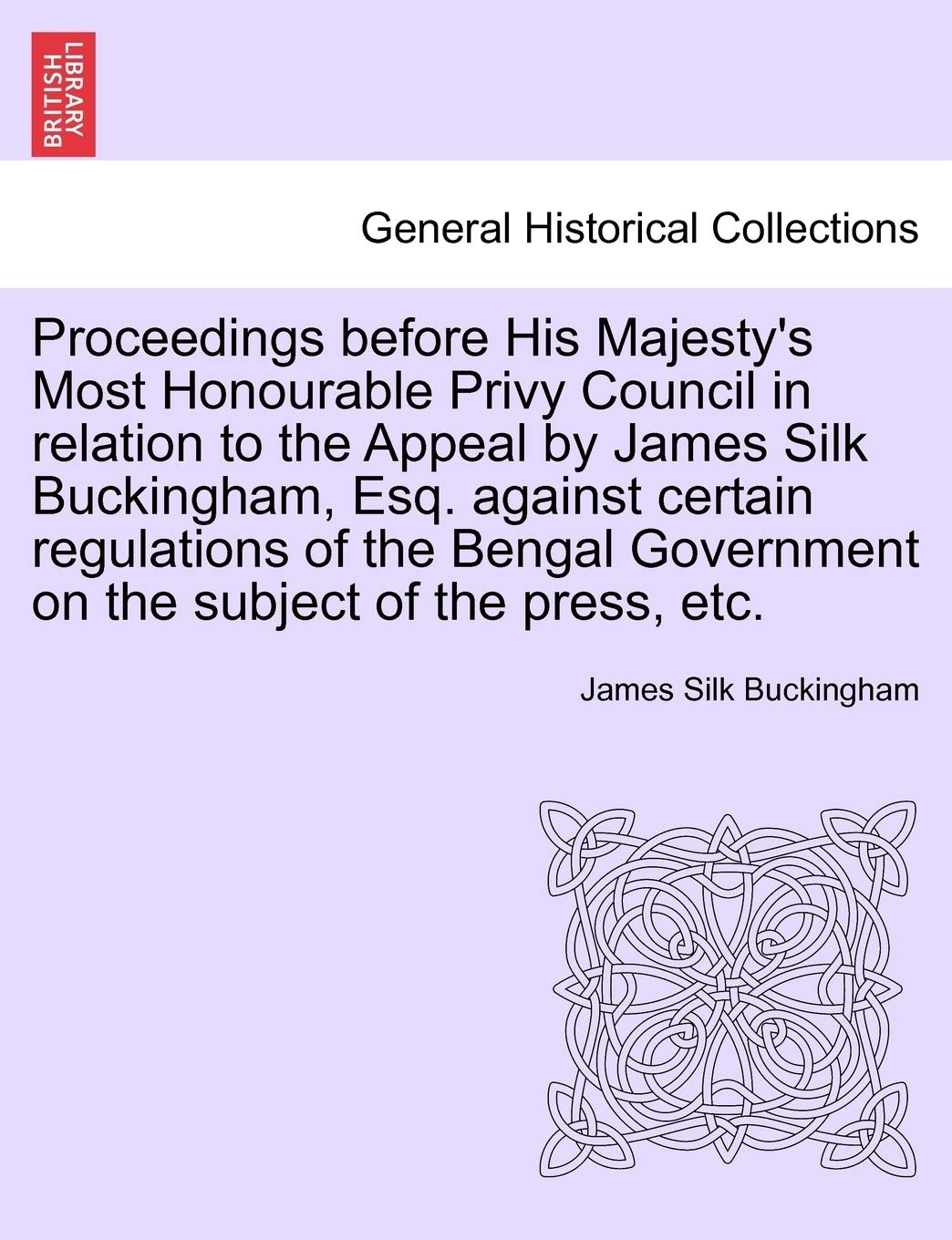 Proceedings Before His Majesty's Most Honourable Privy Council in Relation to the Appeal by James Silk Buckingham, Esq. Against Certain Regulations of ... Government on the Subject of the Press, Etc. Politics & History