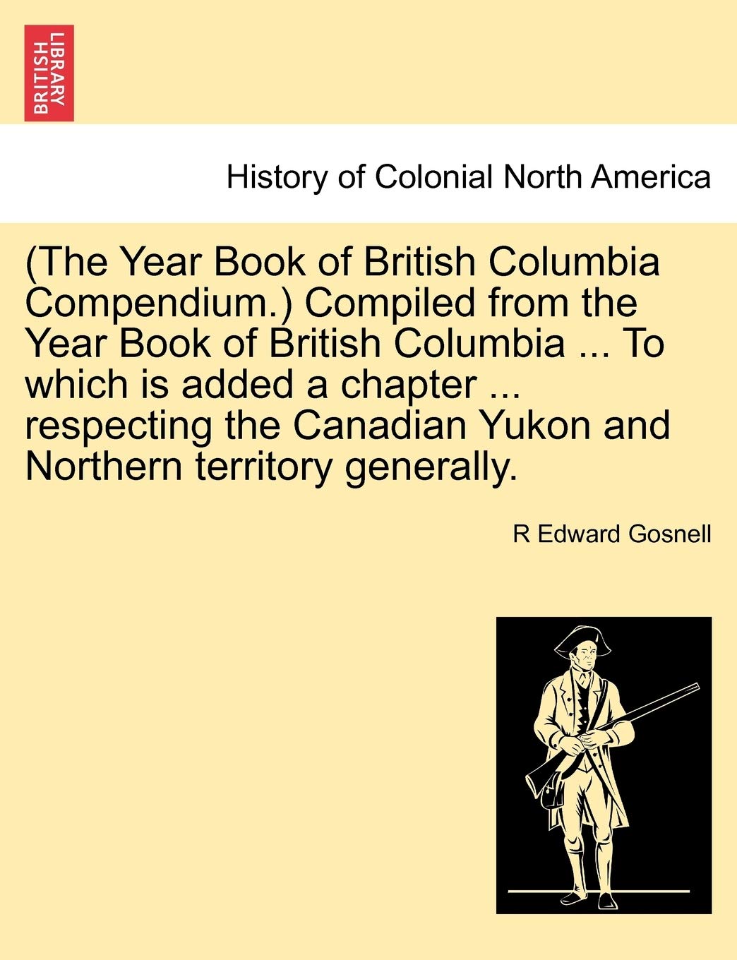 (The Year Book of British Columbia Compendium.) Compiled from the Year Book of British Columbia ... to Which Is Added a Chapter ... Respecting the Canadian Yukon and Northern Territory Generally. Politics & History
