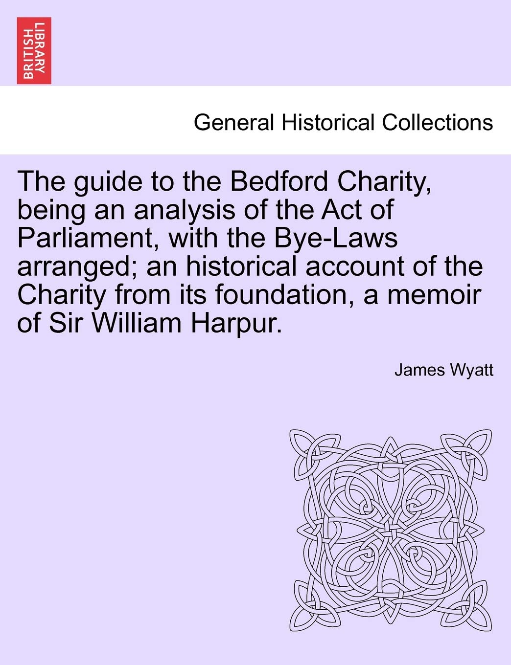 The Guide to the Bedford Charity, Being an Analysis of the Act of Parliament, with the Bye-Laws Arranged; An Historical Account of the Charity from Its Foundation, a Memoir of Sir William Harpur. Politics & History