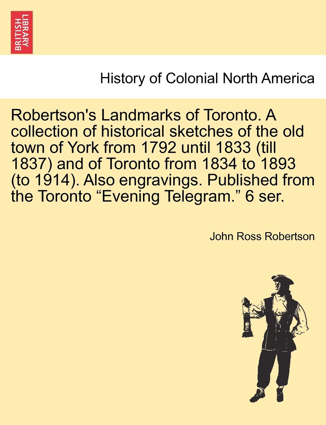 Robertson's Landmarks of Toronto. A collection of historical sketches of the old town of York from 1792 until 1833 (till 1837) and of Toronto from ... from the Toronto "Evening Telegram." 6 ser. Politics & History