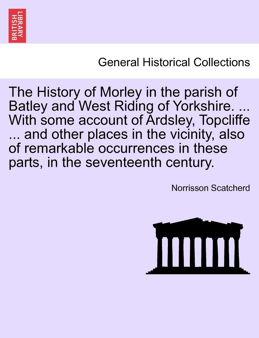The History of Morley in the Parish of Batley and West Riding of Yorkshire. ... with Some Account of Ardsley, Topcliffe ... and Other Places in the ... in These Parts, in the Seventeenth Century. Politics & History