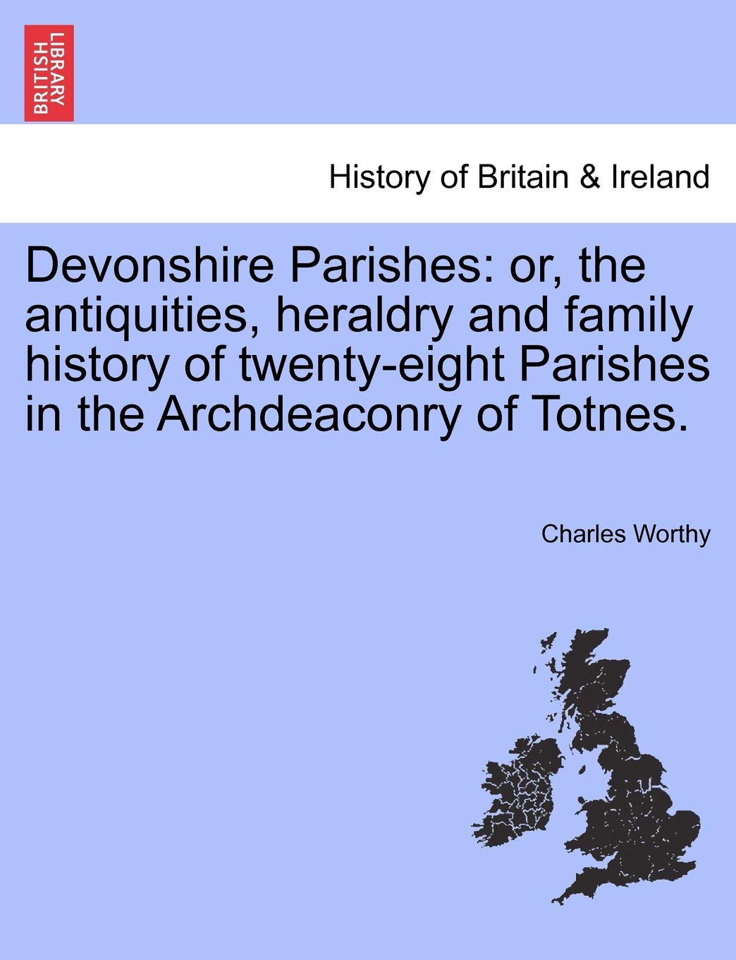 Devonshire Parishes: Or, the Antiquities, Heraldry and Family History of Twenty-Eight Parishes in the Archdeaconry of Totnes. Vol. I. Politics & History