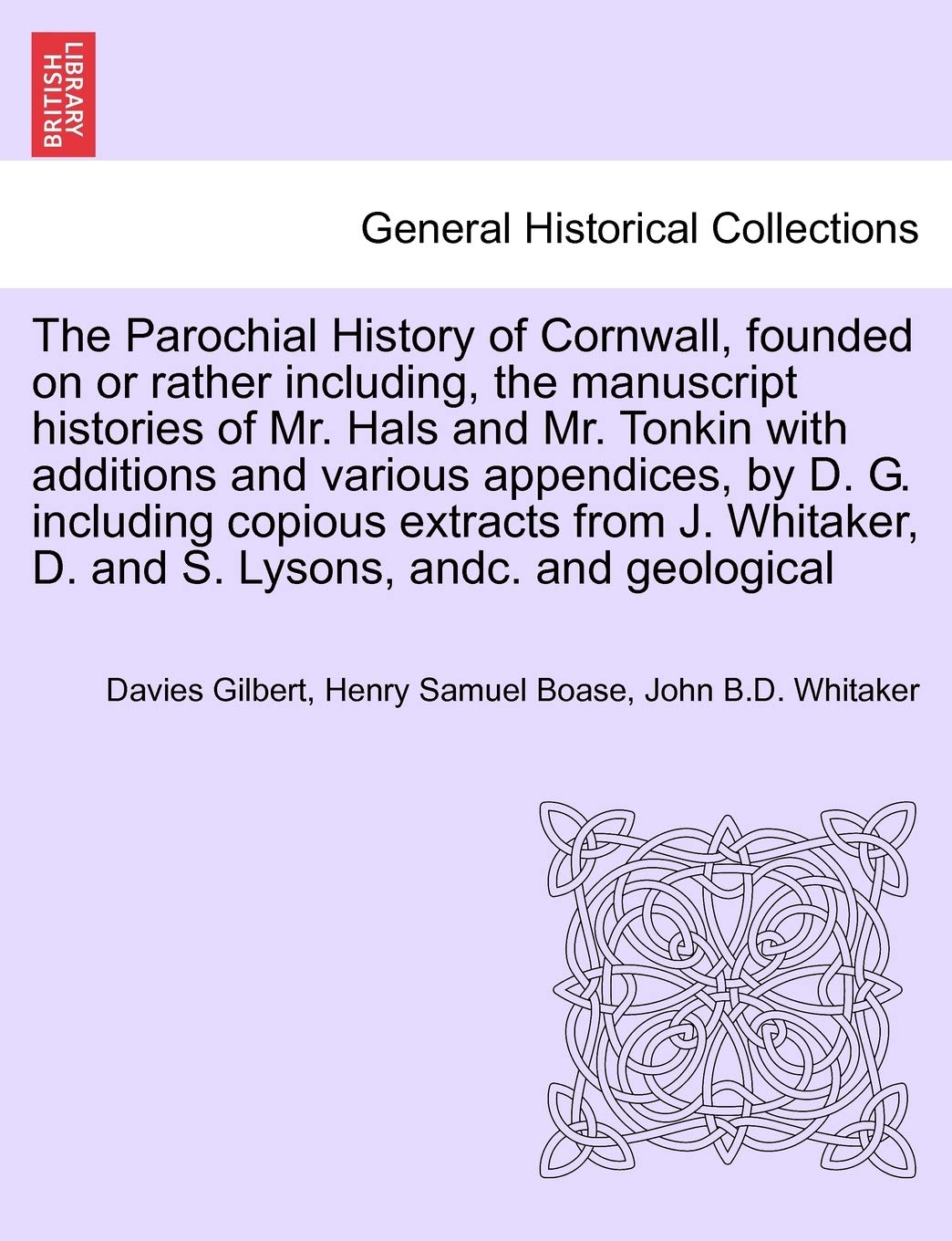 The Parochial History of Cornwall, founded on or rather including, the manuscript histories of Mr. Hals and Mr. Tonkin with additions and various ... J. Whitaker, D. and S. Lysons, andc. VOL. I Politics & History