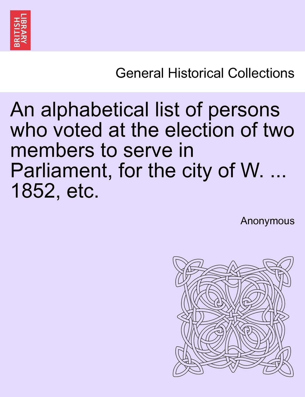 An Alphabetical List of Persons Who Voted at the Election of Two Members to Serve in Parliament, for the City of W. ... 1852, Etc. Politics & History