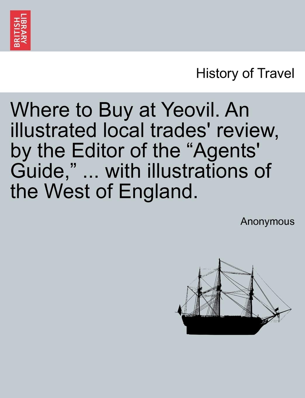 Where to Buy at Yeovil. an Illustrated Local Trades' Review, by the Editor of the Agents' Guide, ... with Illustrations of the West of England. Politics & History