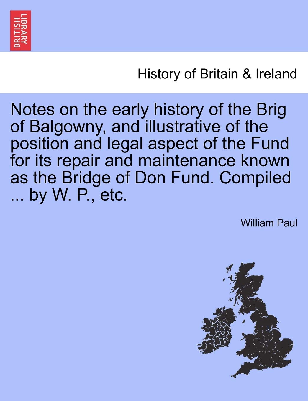 Notes on the Early History of the Brig of Balgowny, and Illustrative of the Position and Legal Aspect of the Fund for Its Repair and Maintenance Known ... of Don Fund. Compiled ... by W. P., Etc. Politics & History