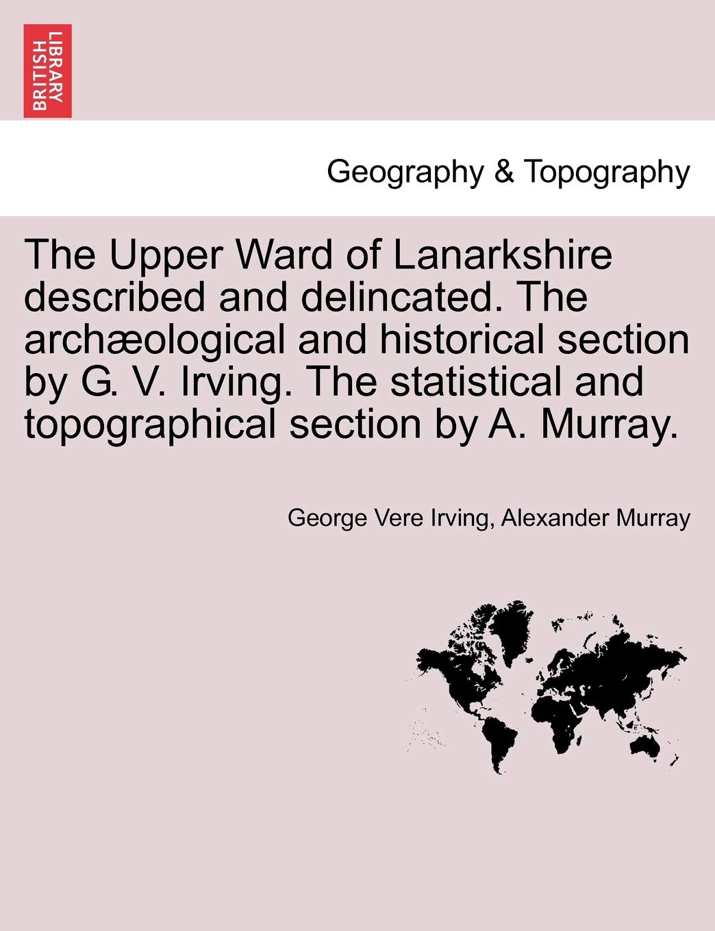 The Upper Ward of Lanarkshire Described and Delincated. the Archaeological and Historical Section by G. V. Irving. the Statistical and Topographical Section by A. Murray. Geology & Geography