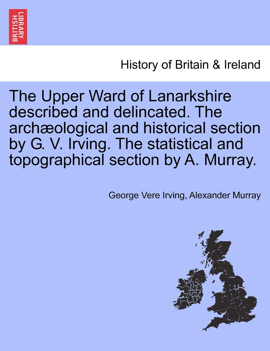 The Upper Ward of Lanarkshire Described and Delincated. the Archaeological and Historical Section by G. V. Irving. the Statistical and Topographical Section by A. Murray. Volume Second Politics & History