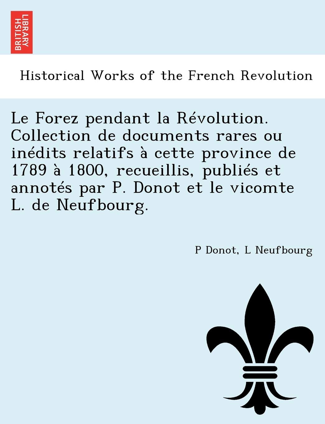 Le Forez Pendant La Revolution. Collection de Documents Rares Ou Inedits Relatifs a Cette Province de 1789 a 1800, Recueillis, Publies Et Annotes Par P. Donot Et Le Vicomte L. de Neufbourg. book