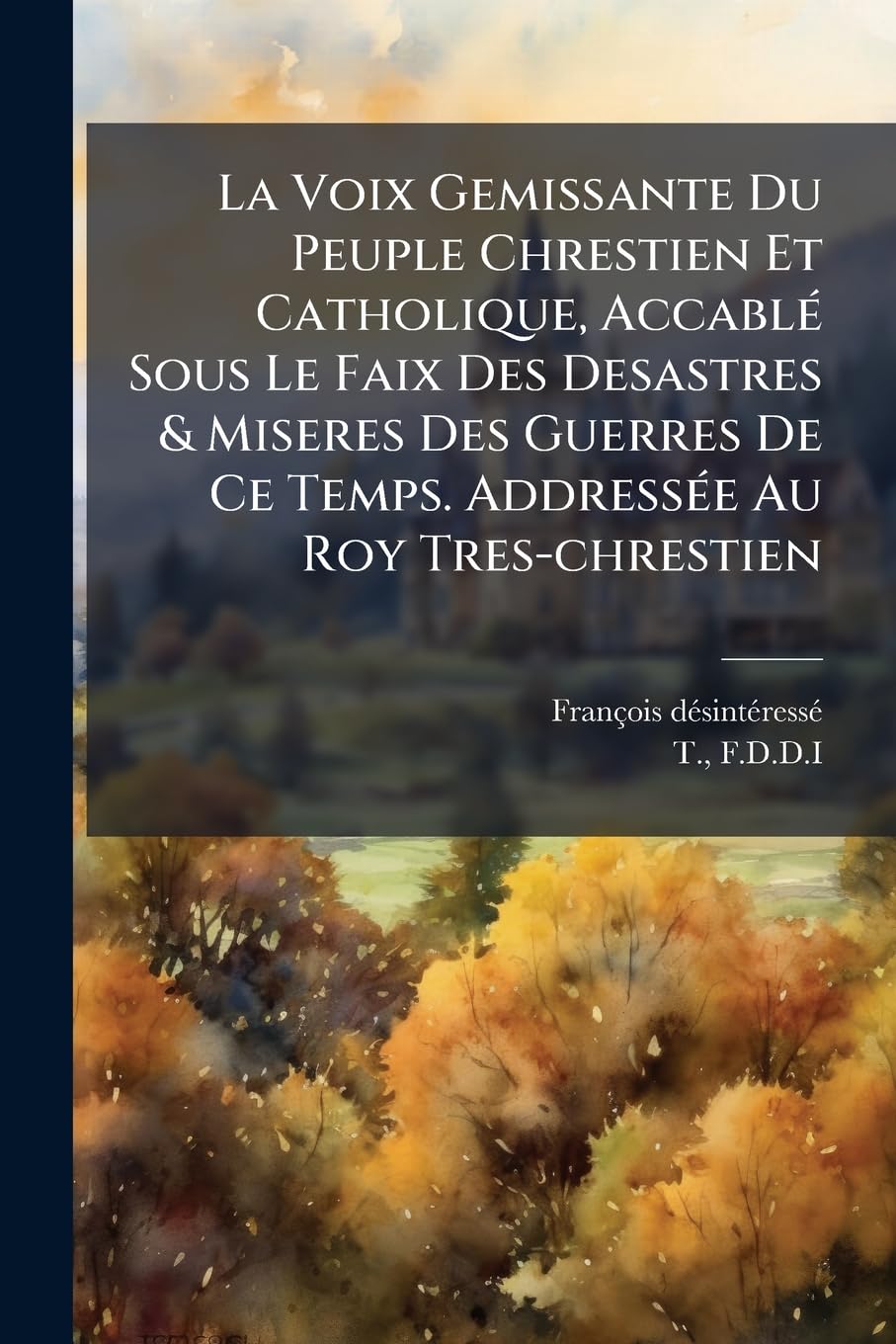 La Voix Gemissante Du Peuple Chrestien Et Catholique, Accablé Sous Le Faix Des Desastres & Miseres Des Guerres de Ce Temps. Addressée Au Roy Tres-Chrestien book