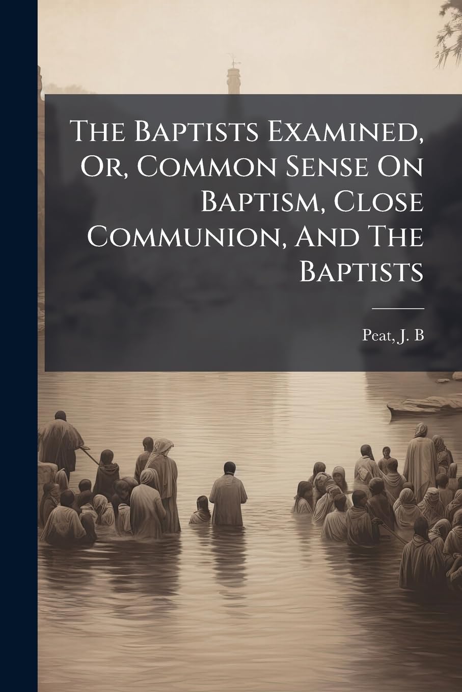 The Baptists Examined, Or, Common Sense On Baptism, Close Communion, And The Baptists: A Dialogue Between A Presbyterian And A Methodist Politics & History
