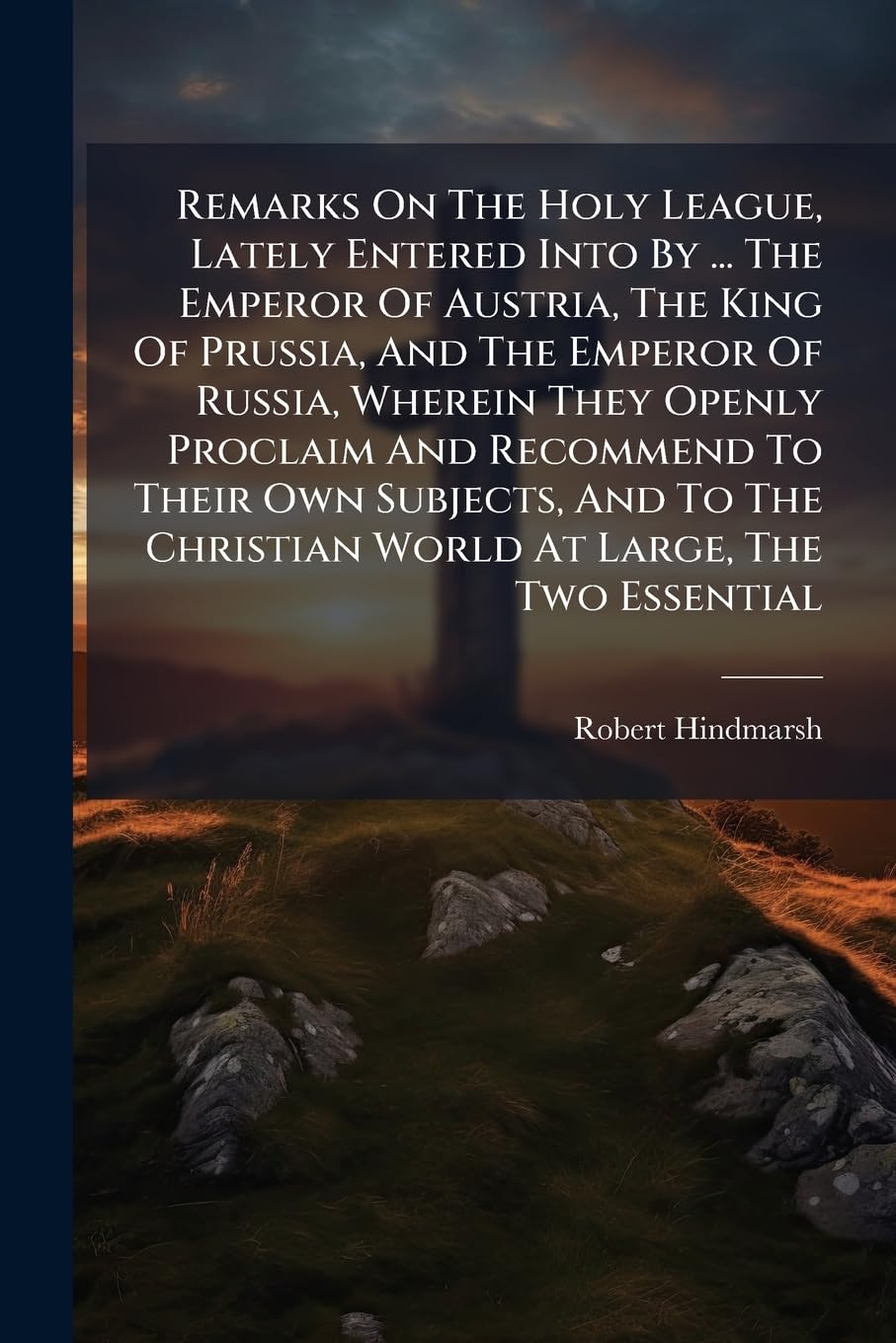 Remarks on the Holy League, Lately Entered Into by ... the Emperor of Austria, the King of Prussia, and the Emperor of Russia, Wherein They Openly ... World at Large, the Two Essential... Politics & History