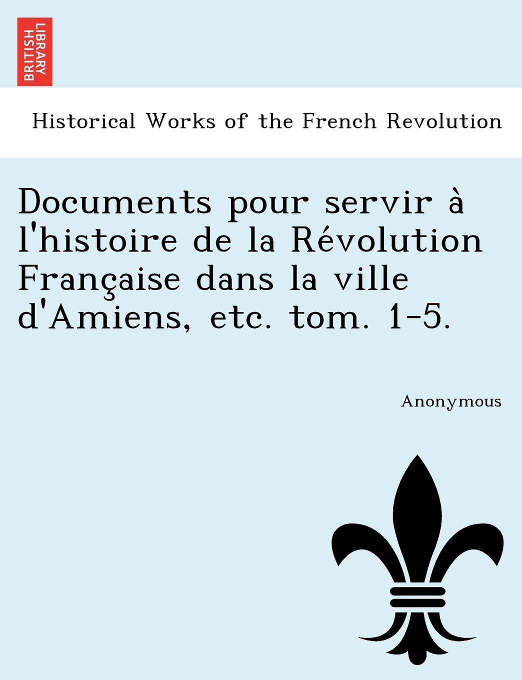 Documents Pour Servir a l'Histoire de la Re Volution Franc Aise Dans La Ville d'Amiens, Etc. Tom. 1-5. book
