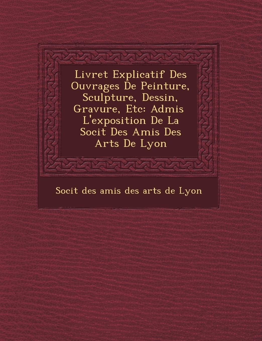 Livret Explicatif Des Ouvrages de Peinture, Sculpture, Dessin, Gravure, Etc: Admis L'Exposition de La Soci T Des Amis Des Arts de Lyon book
