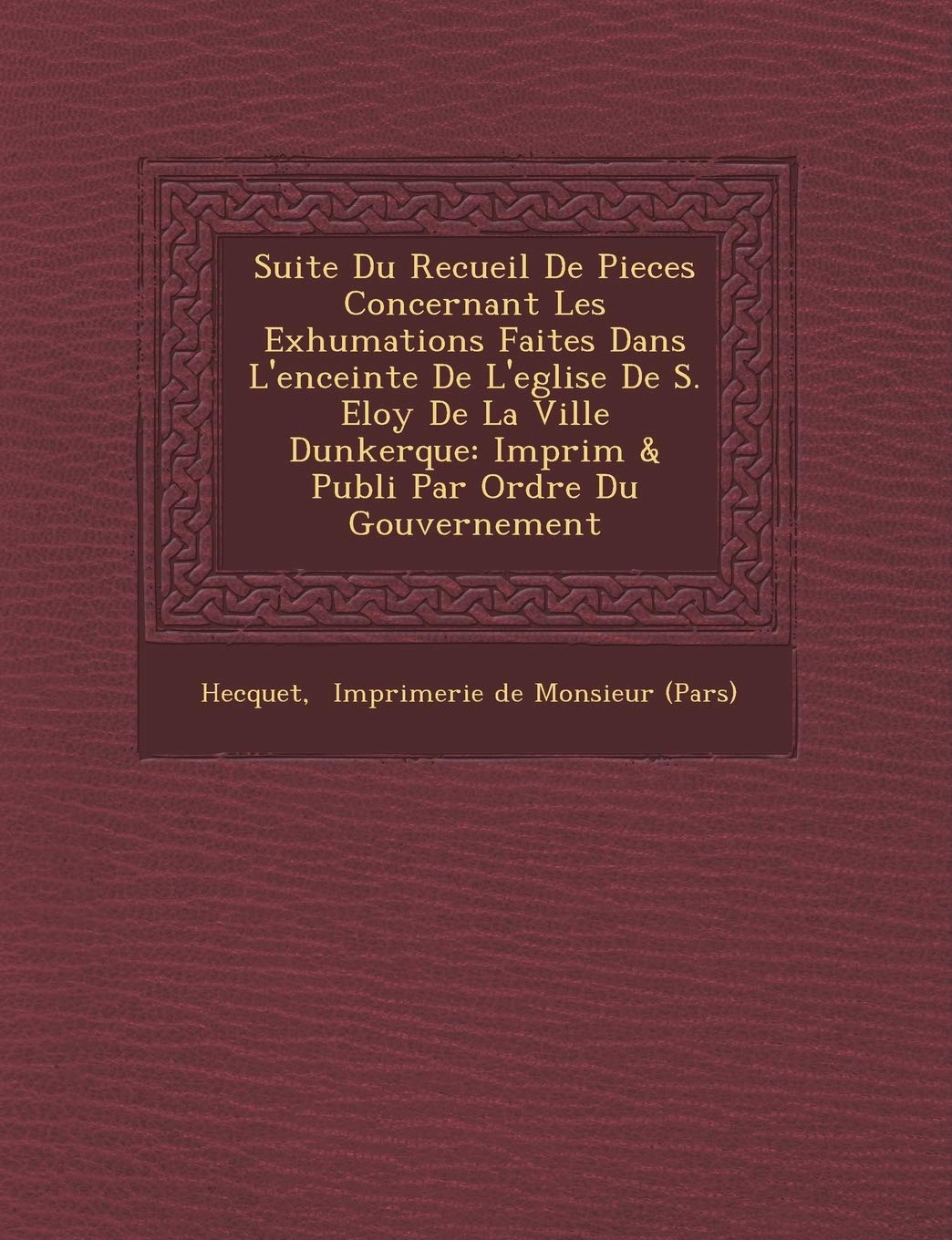 Suite Du Recueil de Pieces Concernant Les Exhumations Faites Dans L'Enceinte de L'Eglise de S. Eloy de La Ville Dunkerque: Imprim & Publi Par Ordre Du book