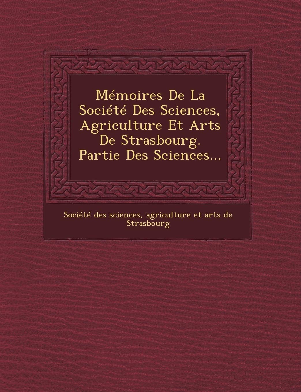 Memoires de La Societe Des Sciences, Agriculture Et Arts de Strasbourg. Partie Des Sciences... book