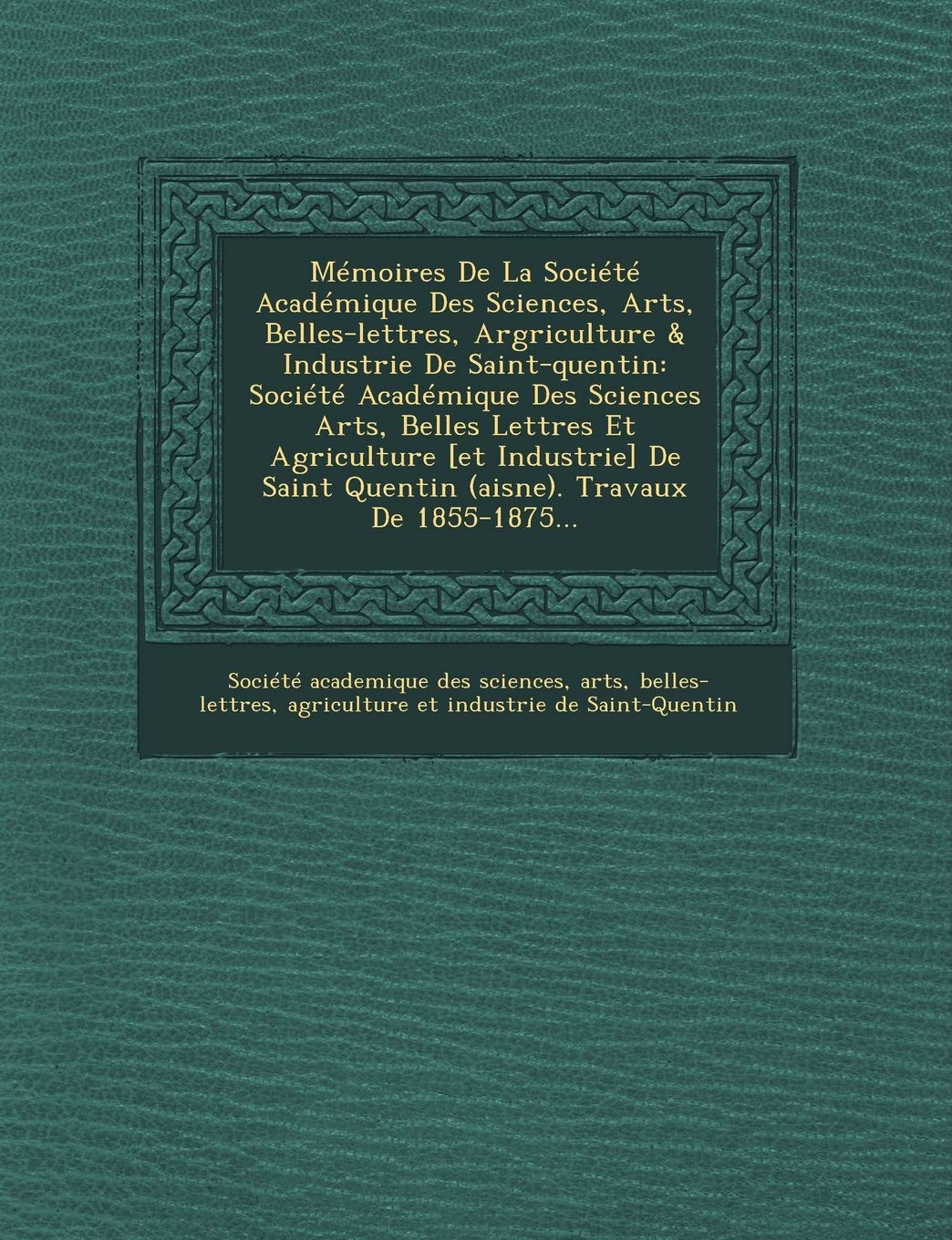 Mémoires de la Société Académique Des Sciences, Arts, Belles-Lettres, Argriculture & Industrie de Saint-Quentin: Société Académique Des Sciences Arts, ... Quentin (Aisne). Travaux de 1855-1875... book