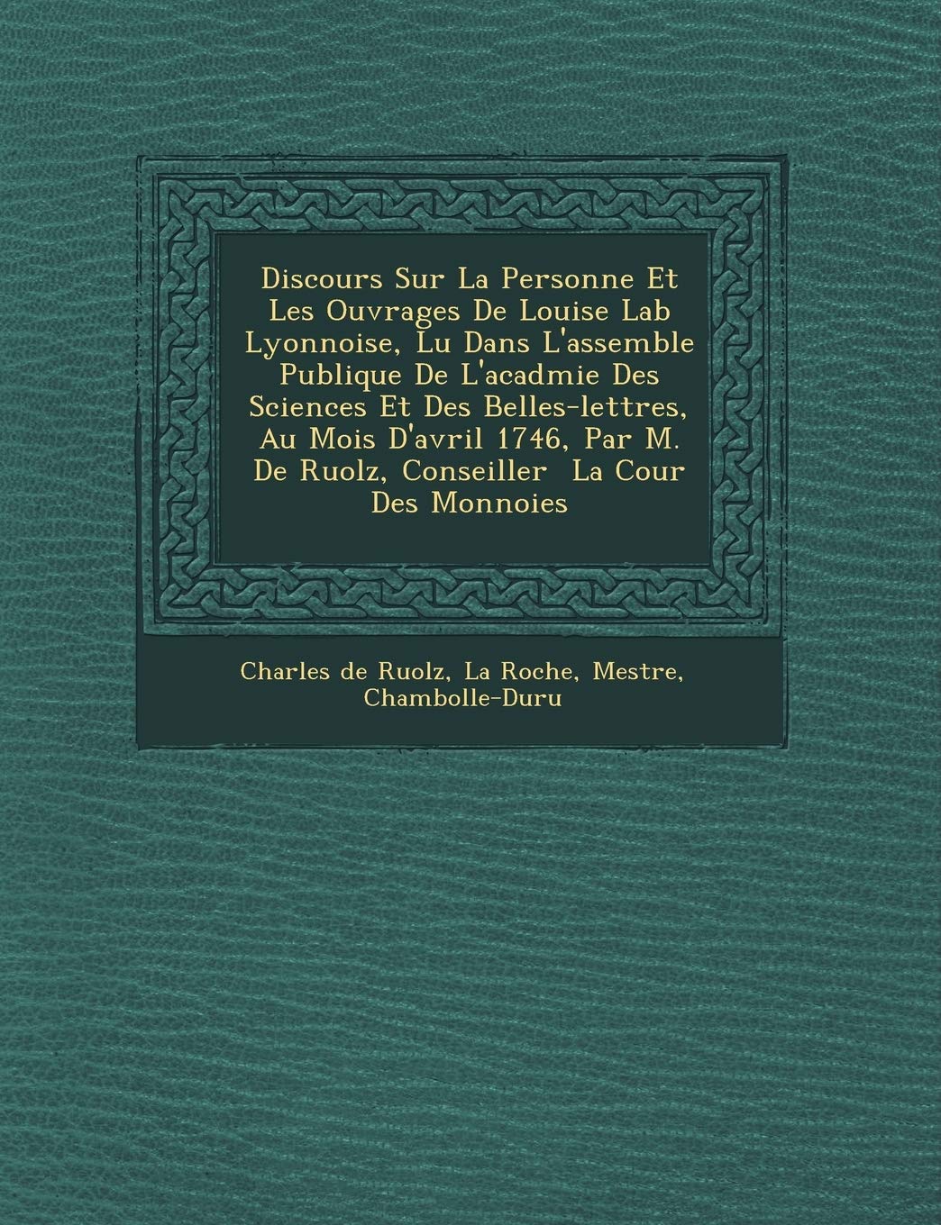 Discours Sur La Personne Et Les Ouvrages de Louise Lab Lyonnoise, Lu Dans L'Assembl E Publique de L'Acad Mie Des Sciences Et Des Belles-Lettres, Au ... M. de Ruolz, Conseiller La Cour Des Monnoies book