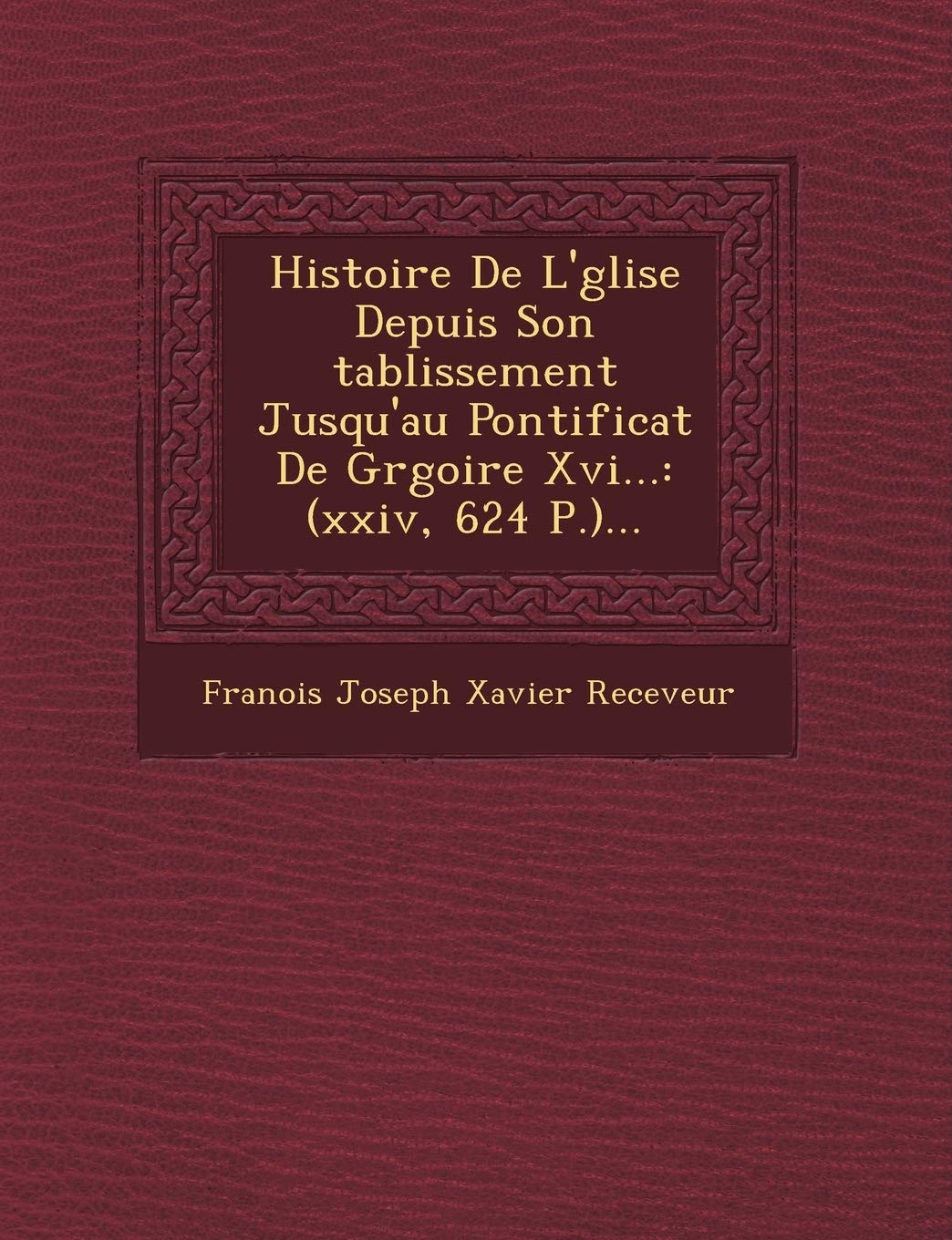 Histoire de L' Glise Depuis Son Tablissement Jusqu'au Pontificat de Gr Goire XVI...: (Xxiv, 624 P.)... book