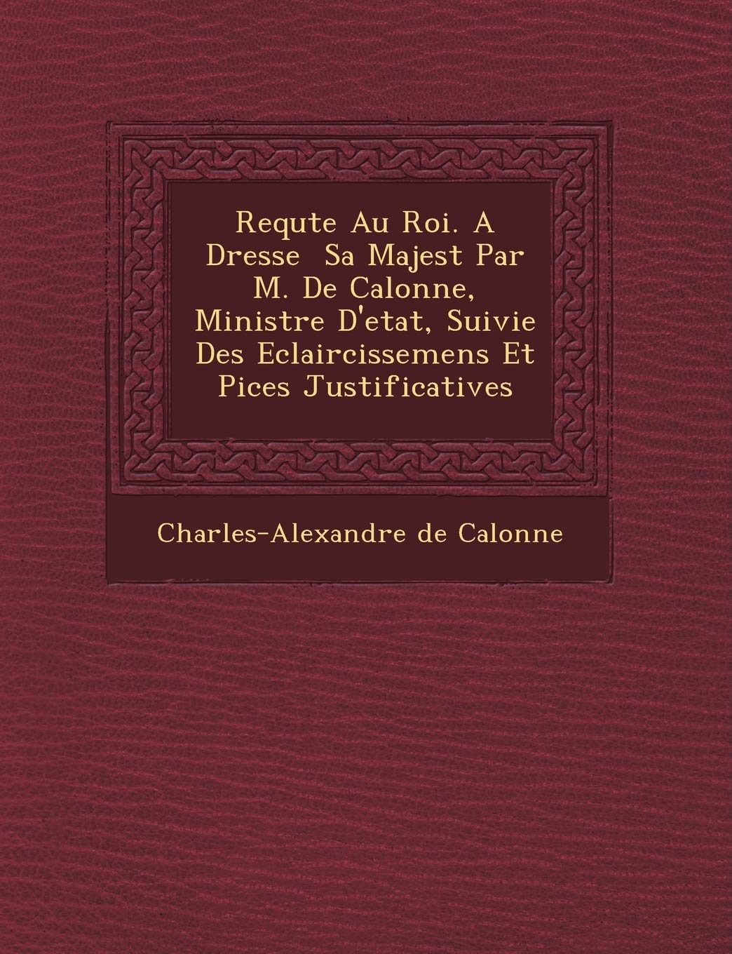 Requ Te Au Roi. a Dress E Sa Majest Par M. de Calonne, Ministre D'Etat, Suivie Des Eclaircissemens Et Pi Ces Justificatives Politics & History