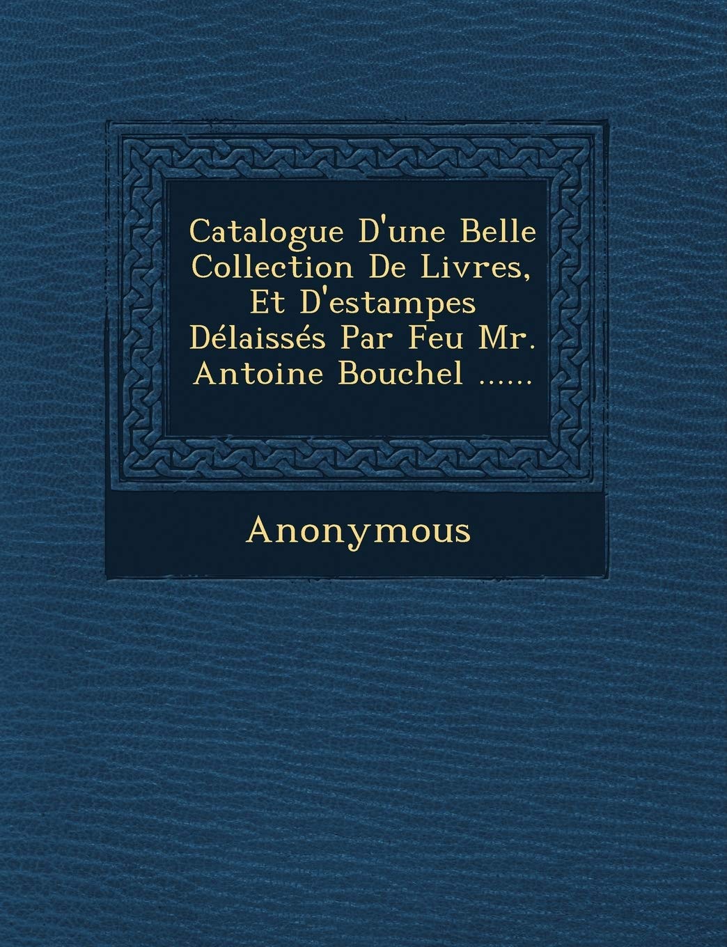 Catalogue D'Une Belle Collection de Livres, Et D'Estampes Delaisses Par Feu Mr. Antoine Bouchel ...... book