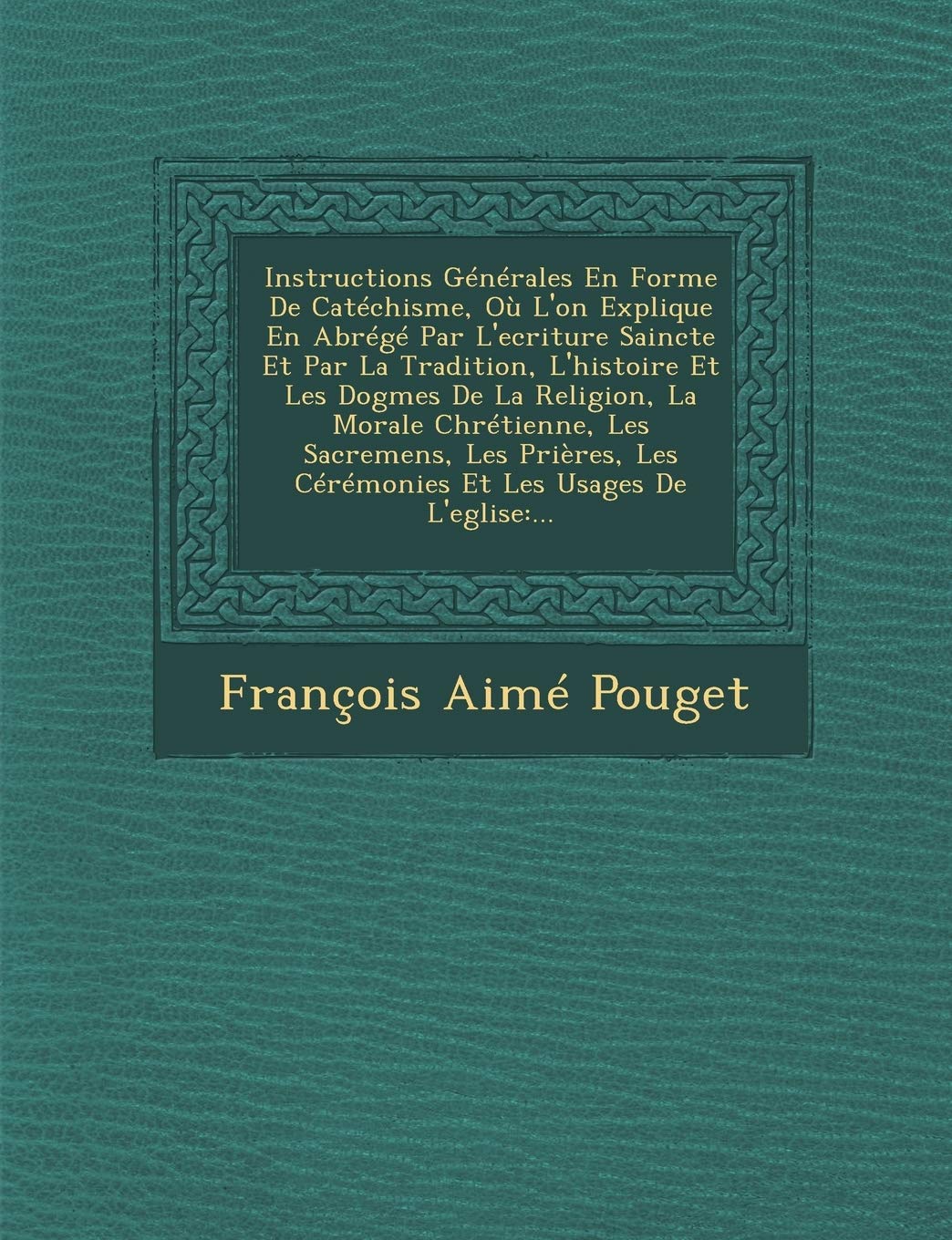 Instructions Generales En Forme de Catechisme, Ou L'On Explique En Abrege Par L'Ecriture Saincte Et Par La Tradition, L'Histoire Et Les Dogmes de La R book