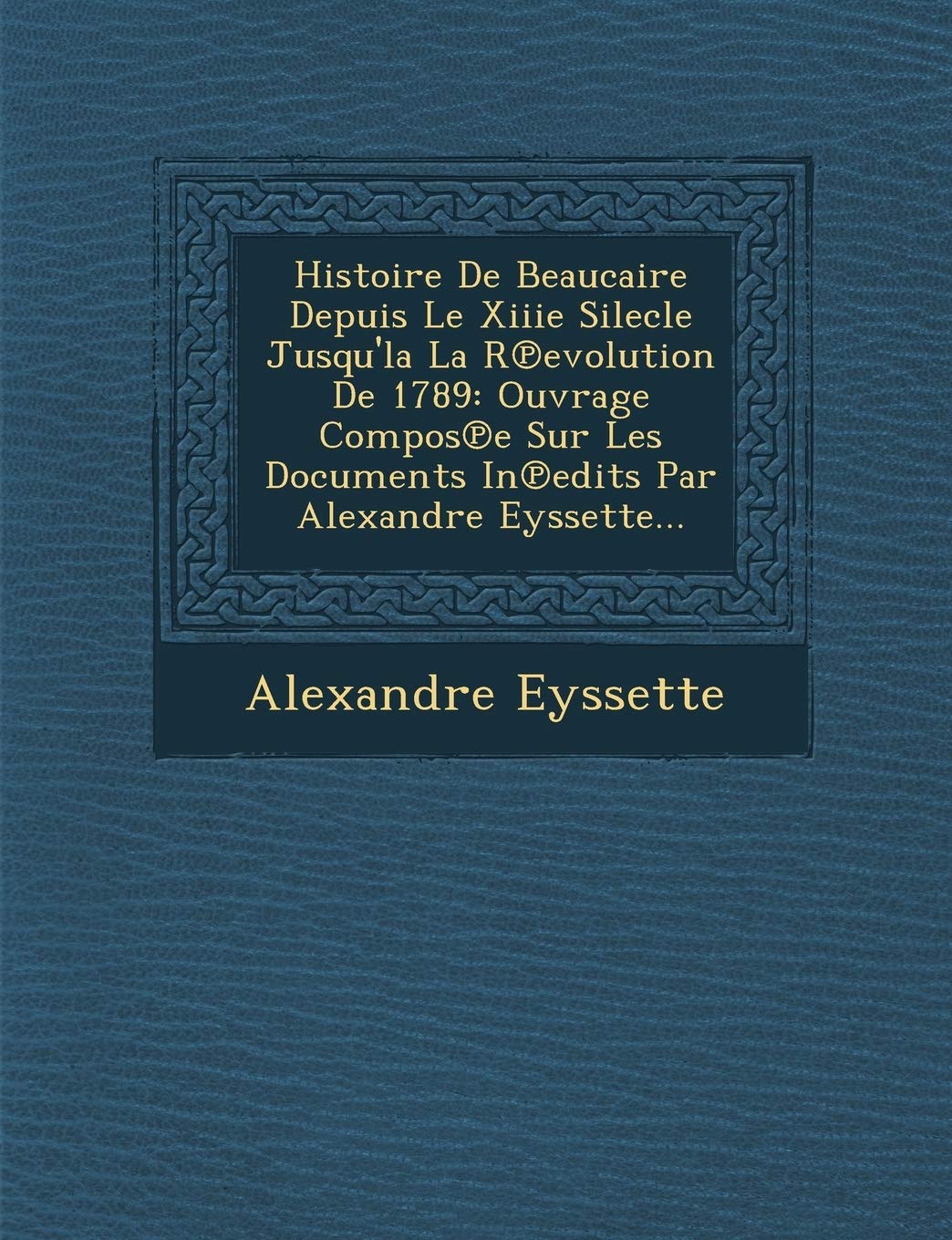 Histoire de Beaucaire Depuis Le Xiiie Silecle Jusqu'la La R Evolution de 1789: Ouvrage Compos E Sur Les Documents in Edits Par Alexandre Eyssette... book