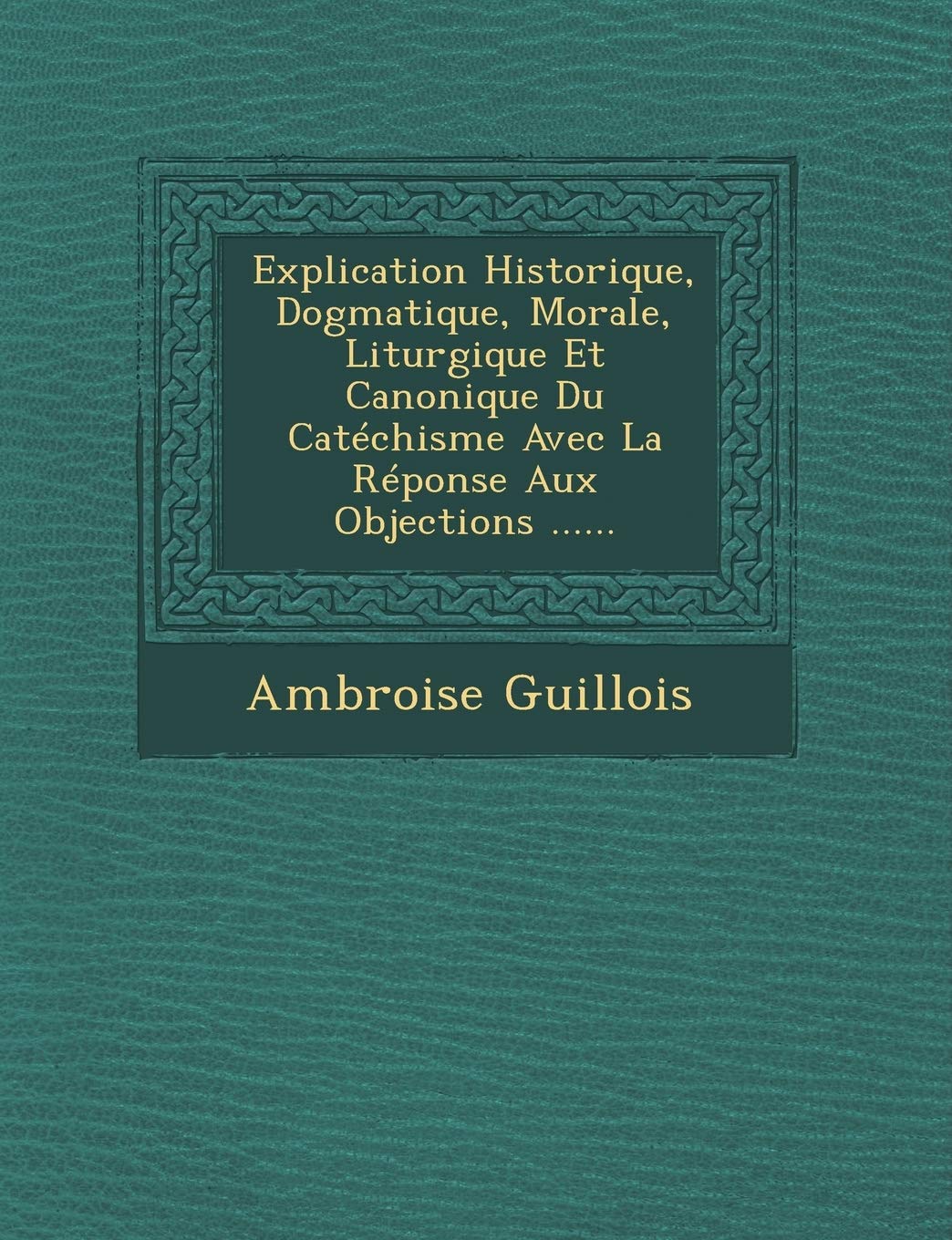 Explication Historique, Dogmatique, Morale, Liturgique Et Canonique Du Catéchisme Avec La Réponse Aux Objections ...... book