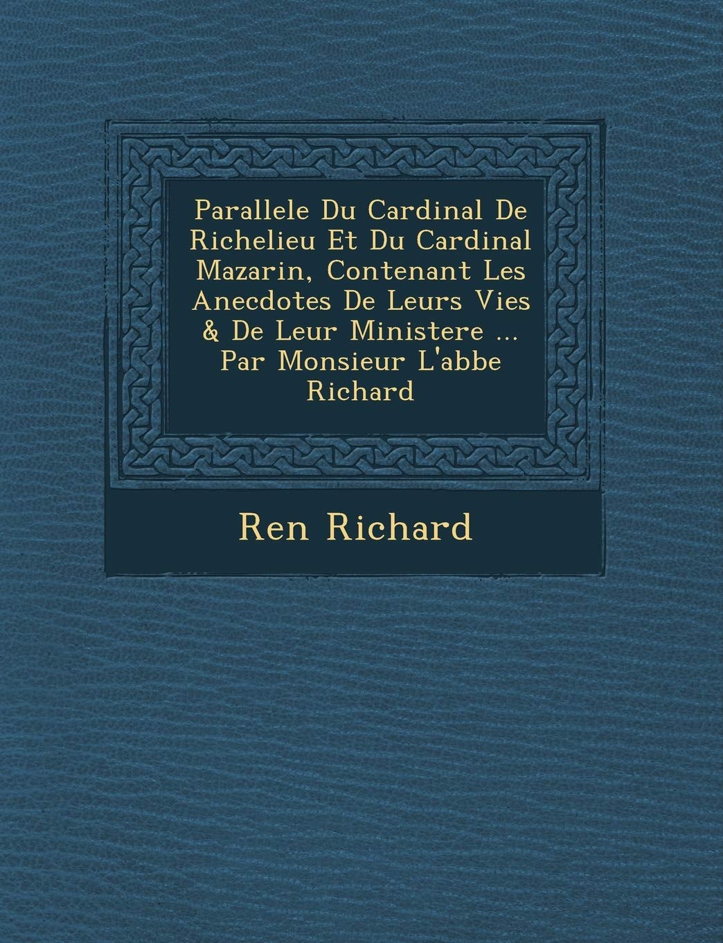 Parallele Du Cardinal de Richelieu Et Du Cardinal Mazarin, Contenant Les Anecdotes de Leurs Vies & de Leur Ministere ... Par Monsieur L'Abbe Richard book