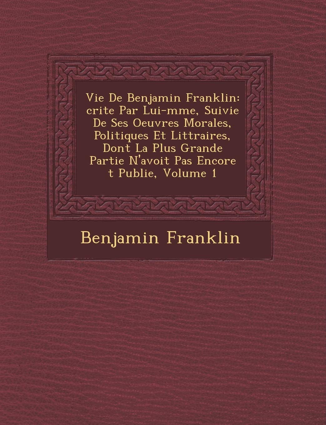 Vie de Benjamin Franklin: Crite Par Lui-M Me, Suivie de Ses Oeuvres Morales, Politiques Et Litt Raires, Dont La Plus Grande Partie N'Avoit Pas Encore T Publi E, Volume 1 book
