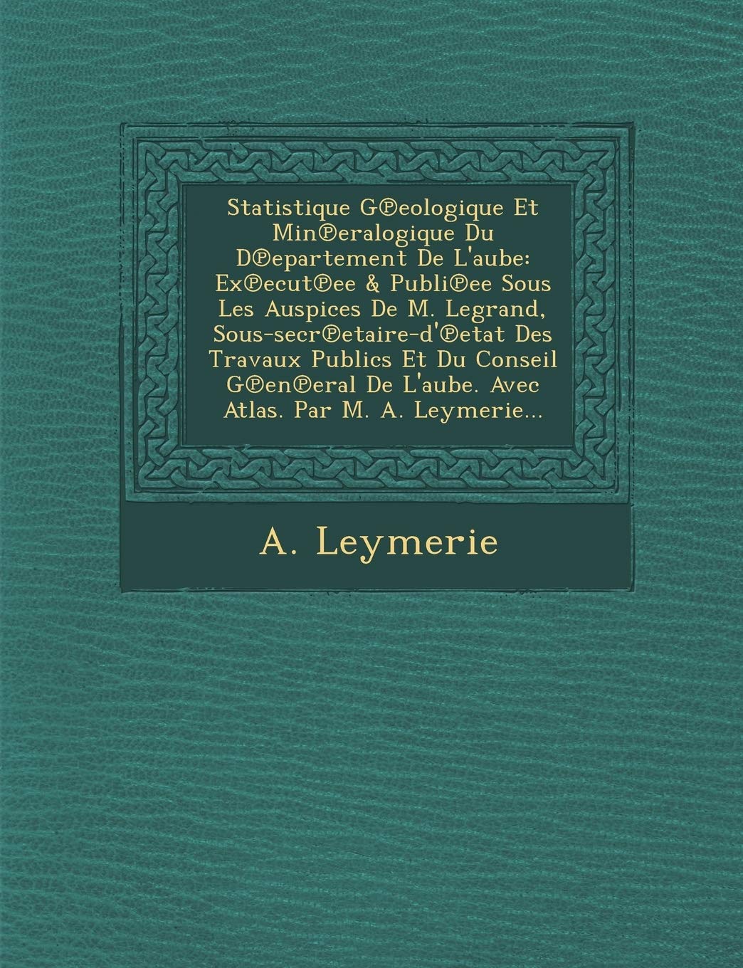 Statistique G℗eologique Et Min℗eralogique Du D℗epartement De L'aube: Ex℗ecut℗ee & Publi℗ee Sous Les Auspices De M. ... De L'aube. Avec Atlas. Par M. A. Leymerie... book