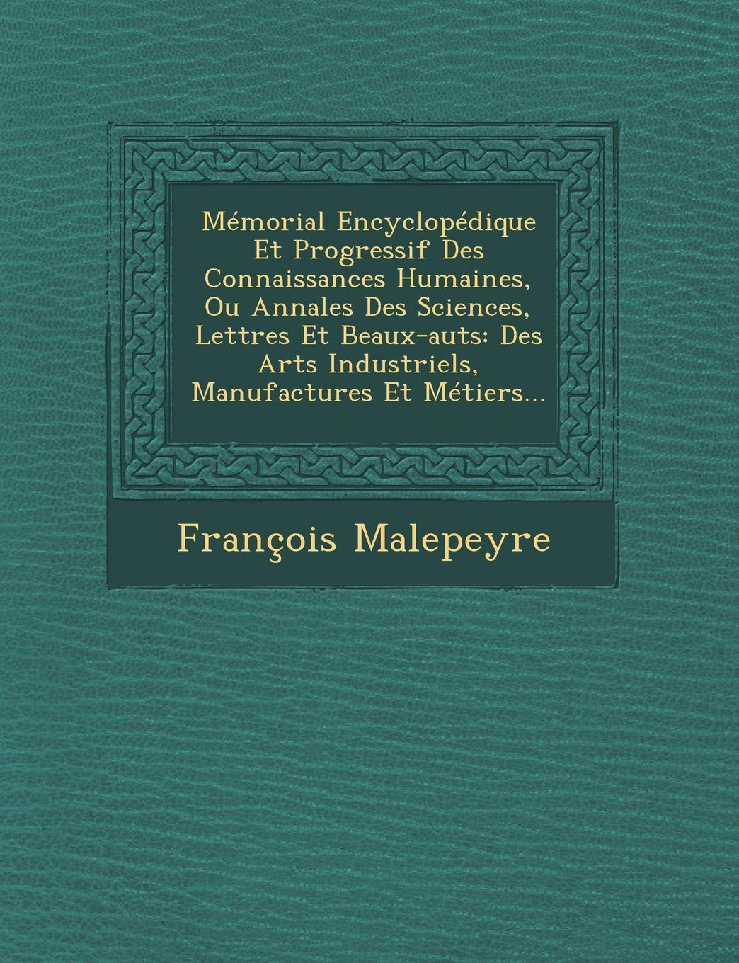 Mémorial Encyclopédique Et Progressif Des Connaissances Humaines, Ou Annales Des Sciences, Lettres Et Beaux-Auts: Des Arts Industriels, Manufactures Et Métiers... book