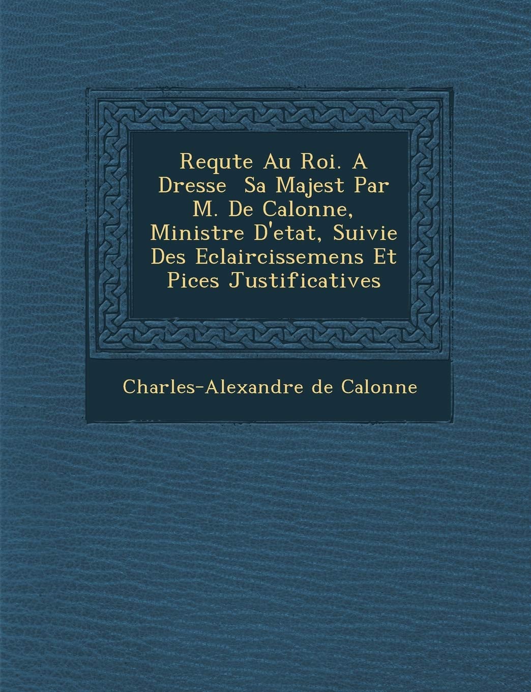 Requ Te Au Roi. a Dress E Sa Majest Par M. de Calonne, Ministre D'Etat, Suivie Des Eclaircissemens Et Pi Ces Justificatives book