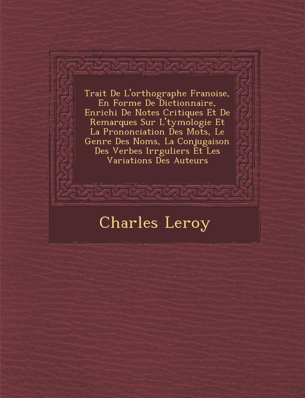 Trait� De L'orthographe Fran�oise, En Forme De Dictionnaire, Enrichi De Notes Critiques Et De Remarques Sur L'�tymologie Et La ... Irr�guliers Et Les Variations De book