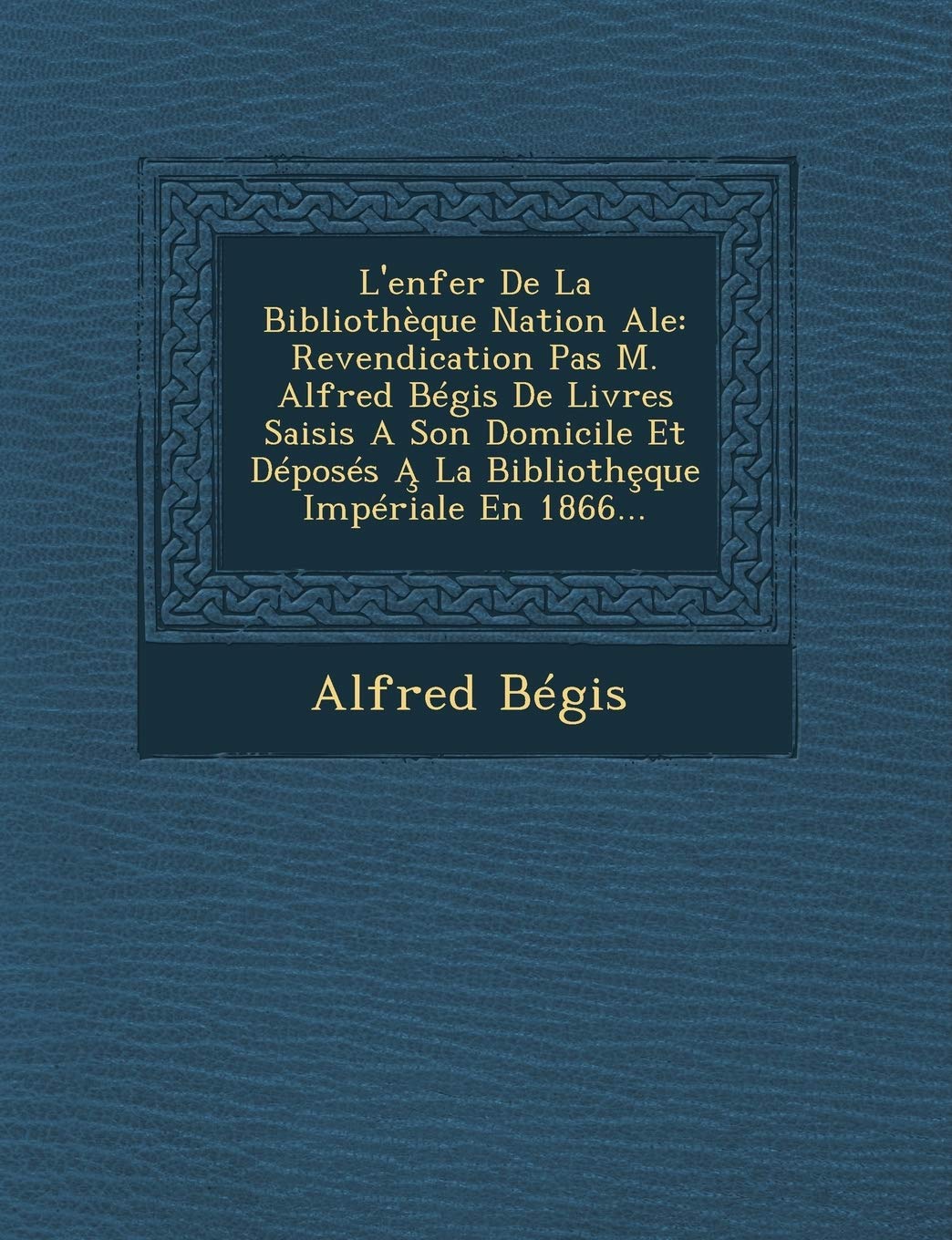 L'Enfer de La Bibliotheque Nation Ale: Revendication Pas M. Alfred Begis de Livres Saisis a Son Domicile Et Deposes a la Biblioth Que Imperiale En 1866... book