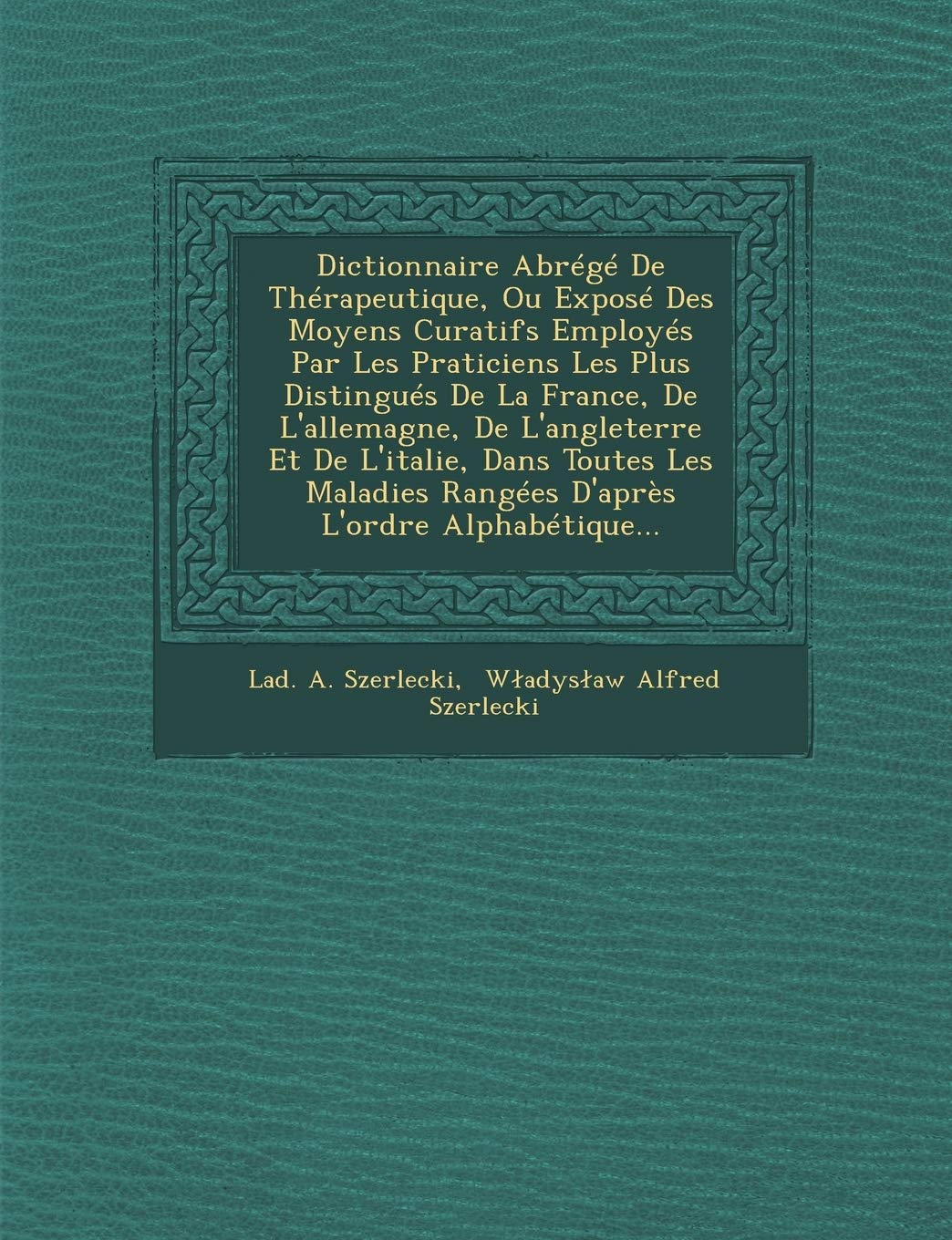 Dictionnaire Abrege de Therapeutique, Ou Expose Des Moyens Curatifs Employes Par Les Praticiens Les Plus Distingues de La France, de L'Allemagne, de ... Rangees D'Apres L'Ordre Alphabetique... book