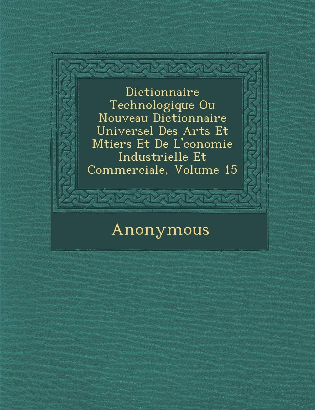 Dictionnaire Technologique Ou Nouveau Dictionnaire Universel Des Arts Et M Tiers Et de L' Conomie Industrielle Et Commerciale, Volume 15 book