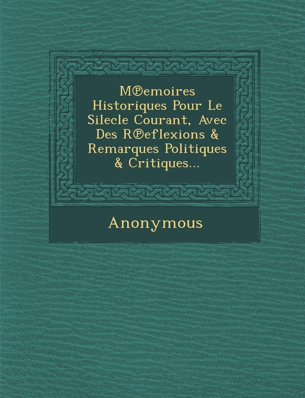 M Emoires Historiques Pour Le Silecle Courant, Avec Des R Eflexions & Remarques Politiques & Critiques... book