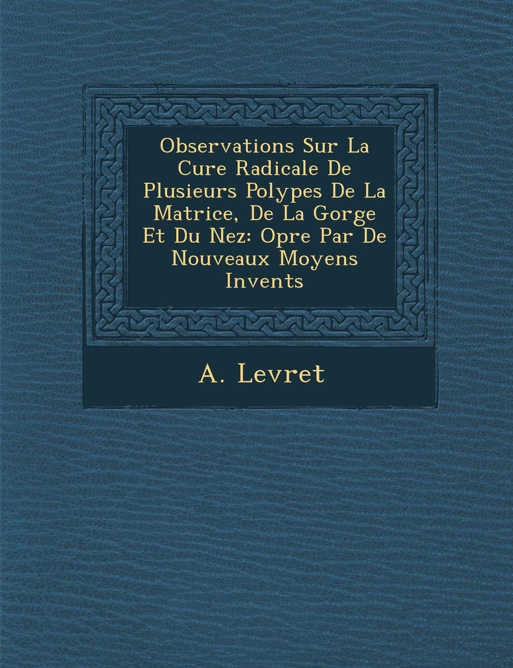 Observations Sur La Cure Radicale De Plusieurs Polypes De La Matrice, De La Gorge Et Du Nez: Op�r�e Par De Nouveaux Moyens Invent�s book