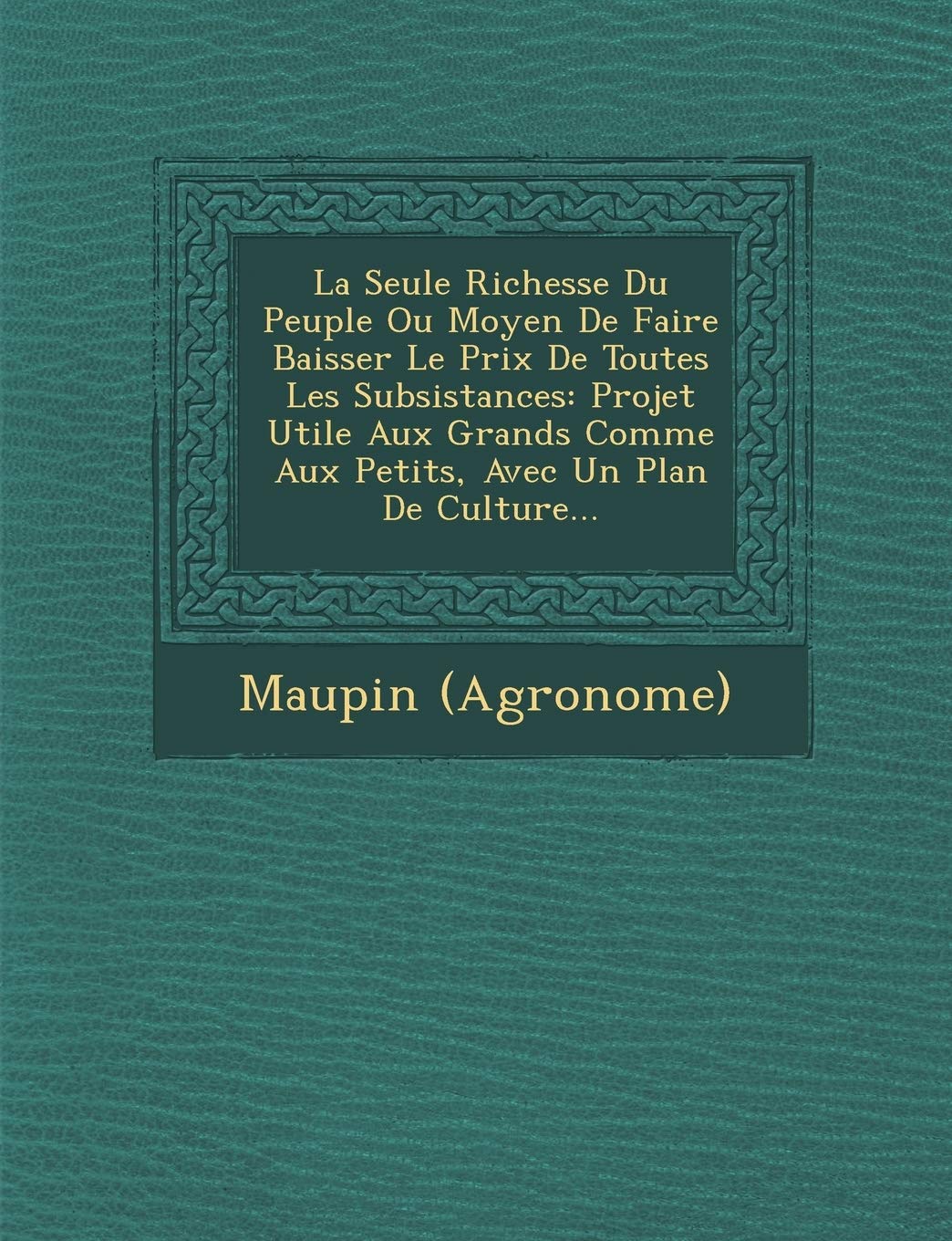 La Seule Richesse Du Peuple Ou Moyen de Faire Baisser Le Prix de Toutes Les Subsistances: Projet Utile Aux Grands Comme Aux Petits, Avec Un Plan de Culture... book