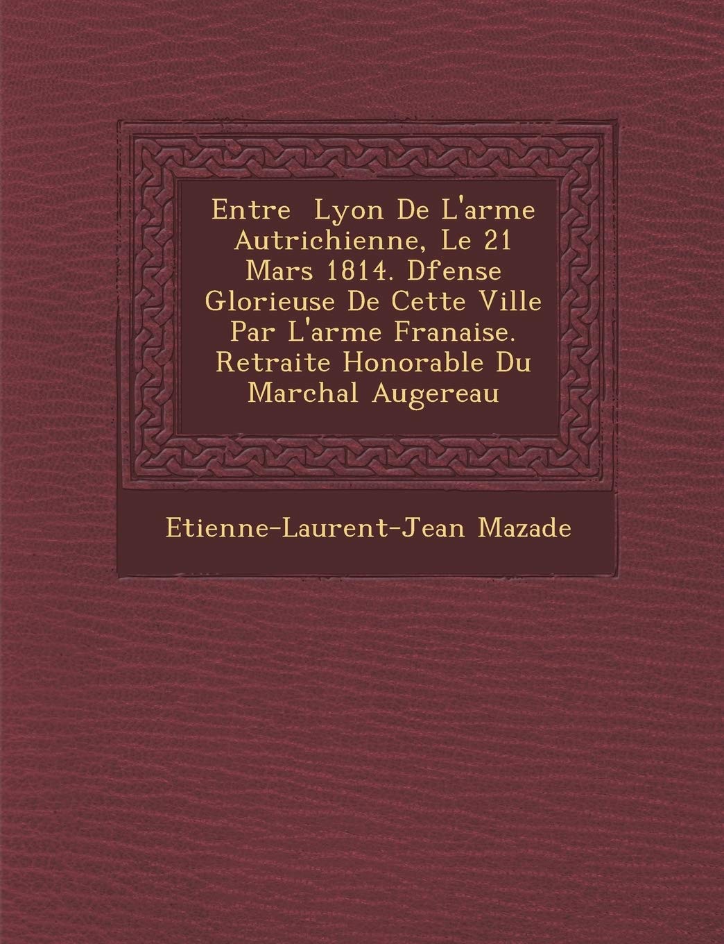 Entr E Lyon de L'Arm E Autrichienne, Le 21 Mars 1814. D Fense Glorieuse de Cette Ville Par L'Arm E Fran Aise. Retraite Honorable Du Mar Chal Augereau book