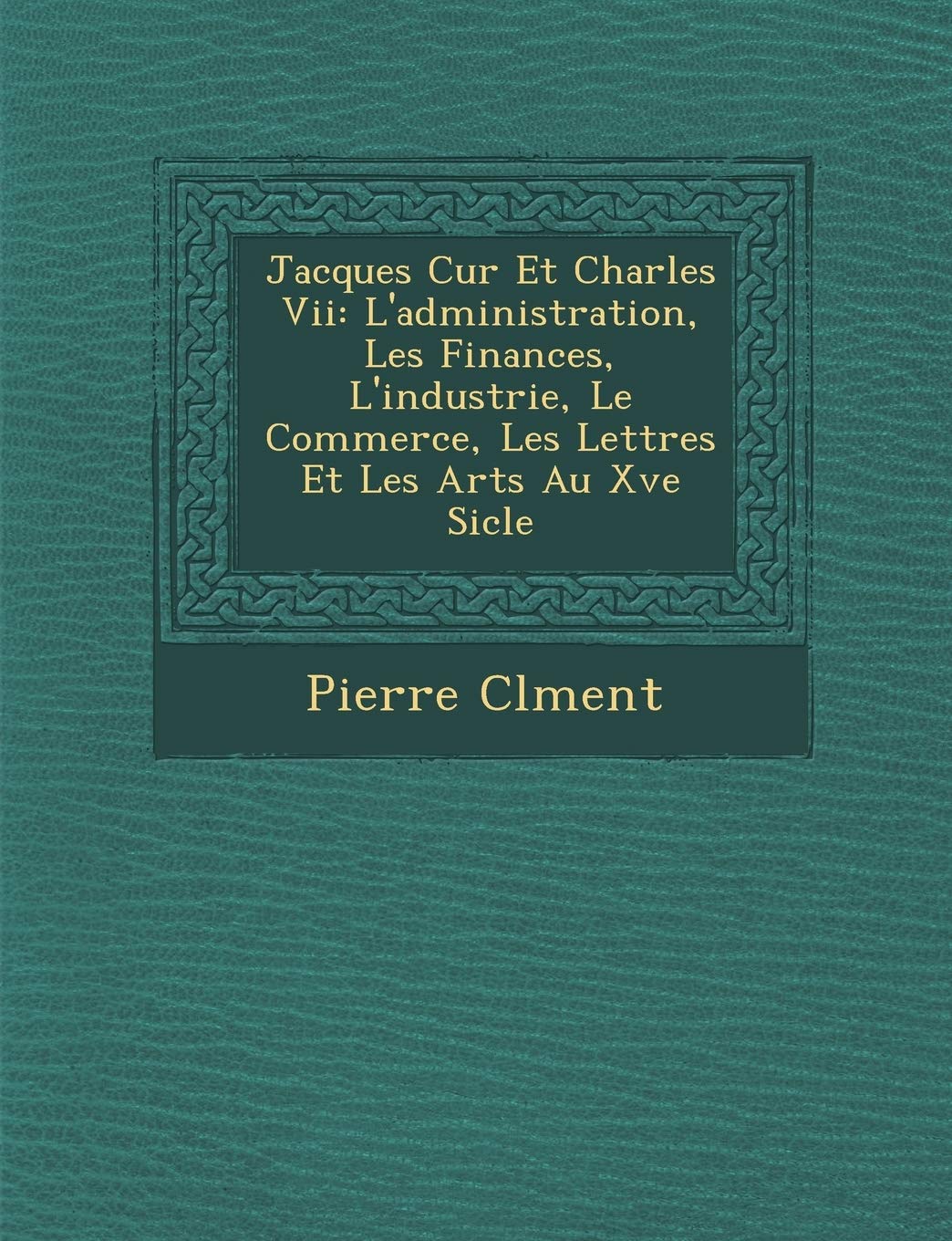 Jacques C Ur Et Charles VII: L'Administration, Les Finances, L'Industrie, Le Commerce, Les Lettres Et Les Arts Au Xve Si Cle book