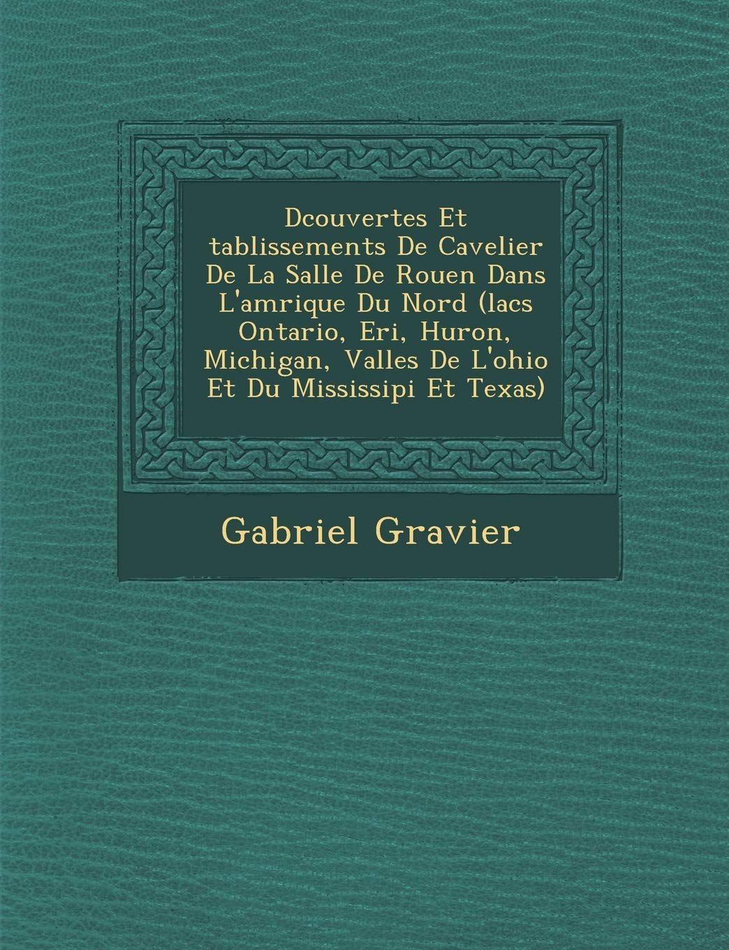 D Couvertes Et Tablissements de Cavelier de La Salle de Rouen Dans L'Am Rique Du Nord (Lacs Ontario, Eri, Huron, Michigan, Vall Es de L'Ohio Et Du Mississipi Et Texas) book