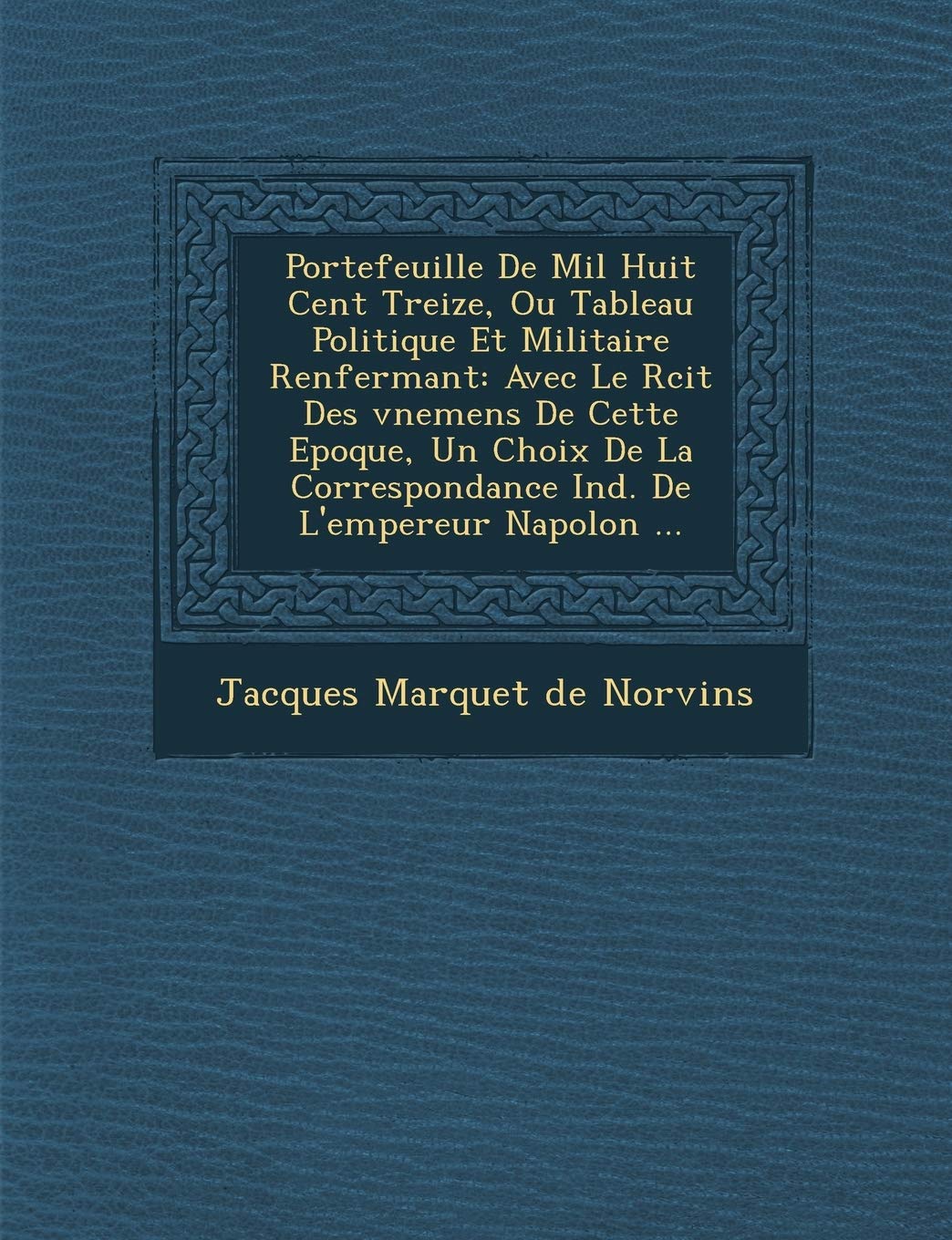 Portefeuille De Mil Huit Cent Treize, Ou Tableau Politique Et Militaire Renfermant: Avec Le R�cit Des �v�nemens De Cette Epoque, ... De L'empereur Napol�on ... book