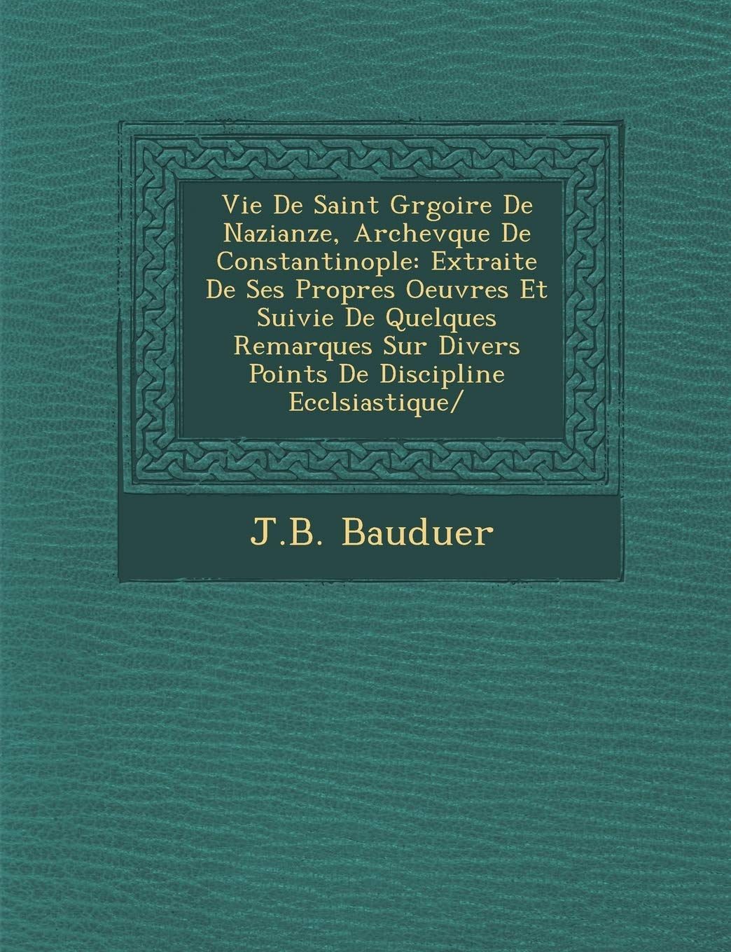 Vie De Saint Gr�goire De Nazianze, Archev�que De Constantinople: Extraite De Ses Propres Oeuvres Et Suivie De Quelques Remarques Sur Divers Points De Discipline Eccl�siastique/ book