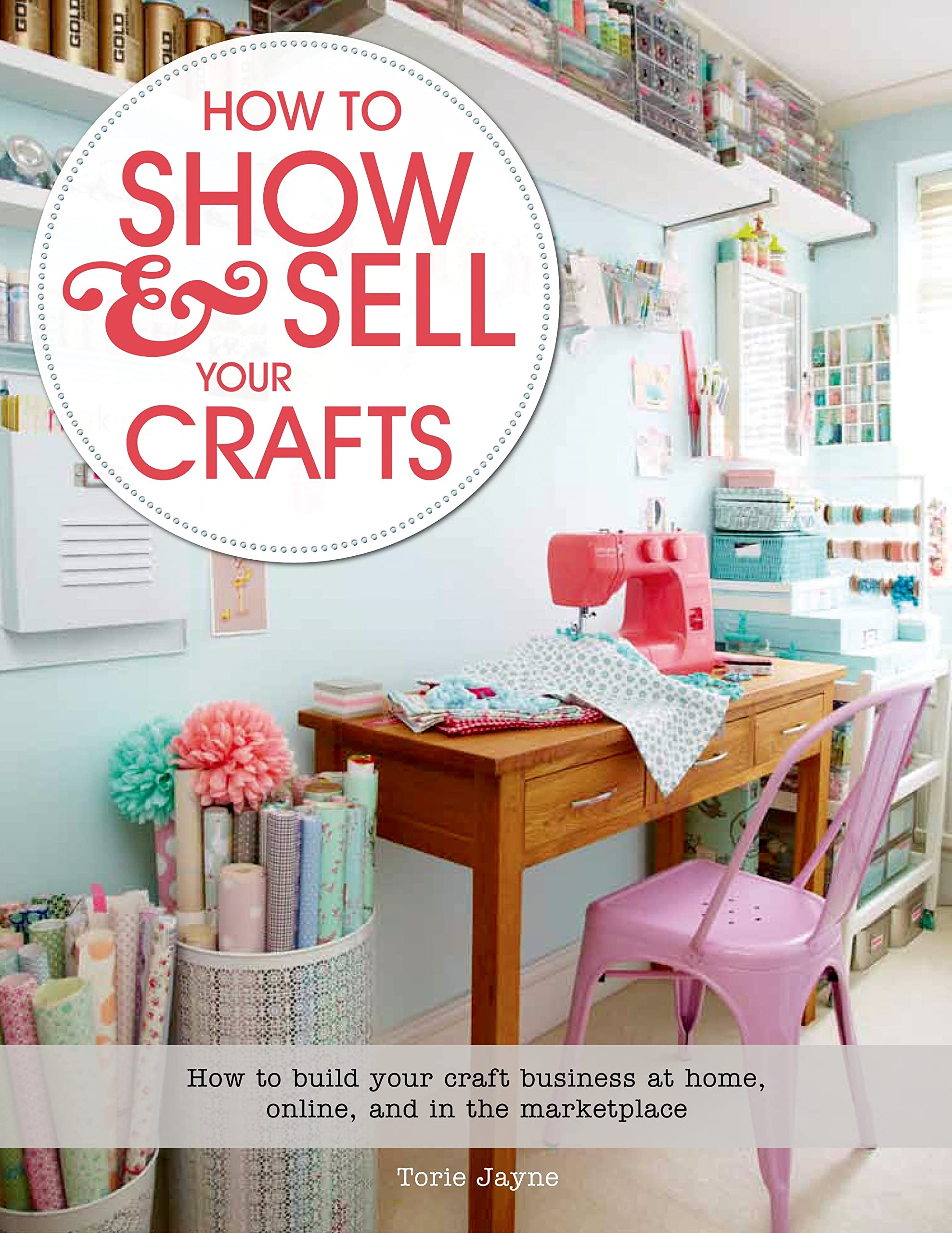 How to Show & Sell Your Crafts: How to Build Your Craft Business at Home, Online, and in the Marketplace Business, Finance & Career