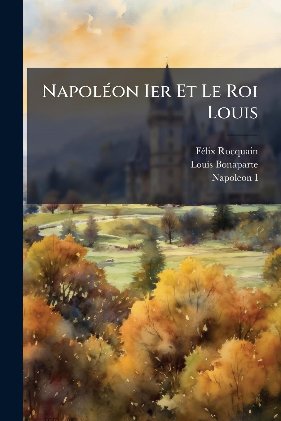 Napoléon Ier Et Le Roi Louis: D'apres Les Documents Conservés Aux Archives Nationales... book